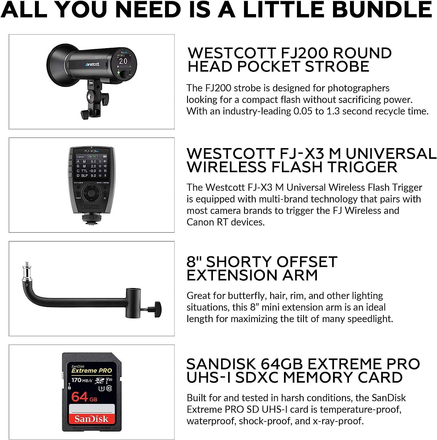 ALL YOU NEED IS A LITTLE BUNDLE

WESTCOTT FJ200 ROUND HEAD POCKET STROBE
The FJ200 strobe is designed for photographers looking for a compact flash without sacrificing power. With an industry-leading 0.05 to 1.3 second recycle time.

WESTCOTT FJ-X3 M UNIVERSAL WIRELESS FLASH TRIGGER
The Westcott FJ-X3 M Universal Wireless Flash Trigger is equipped with multi-brand technology that pairs with most camera brands to trigger the FJ Wireless and Canon RT devices.

8" SHORTY OFFSET EXTENSION ARM
Great for butterfly, hair, rim, and other lighting situations, this 8" mini extension arm is an ideal length for maximizing the tilt of many speedlight.

SANDISK 64GB EXTREME PRO UHS-I SDXC MEMORY CARD
Built for and tested in harsh conditions, the SanDisk Extreme PRO SD UHS-I card is temperature-proof, waterproof, shock-proof, and x-ray-proof.
