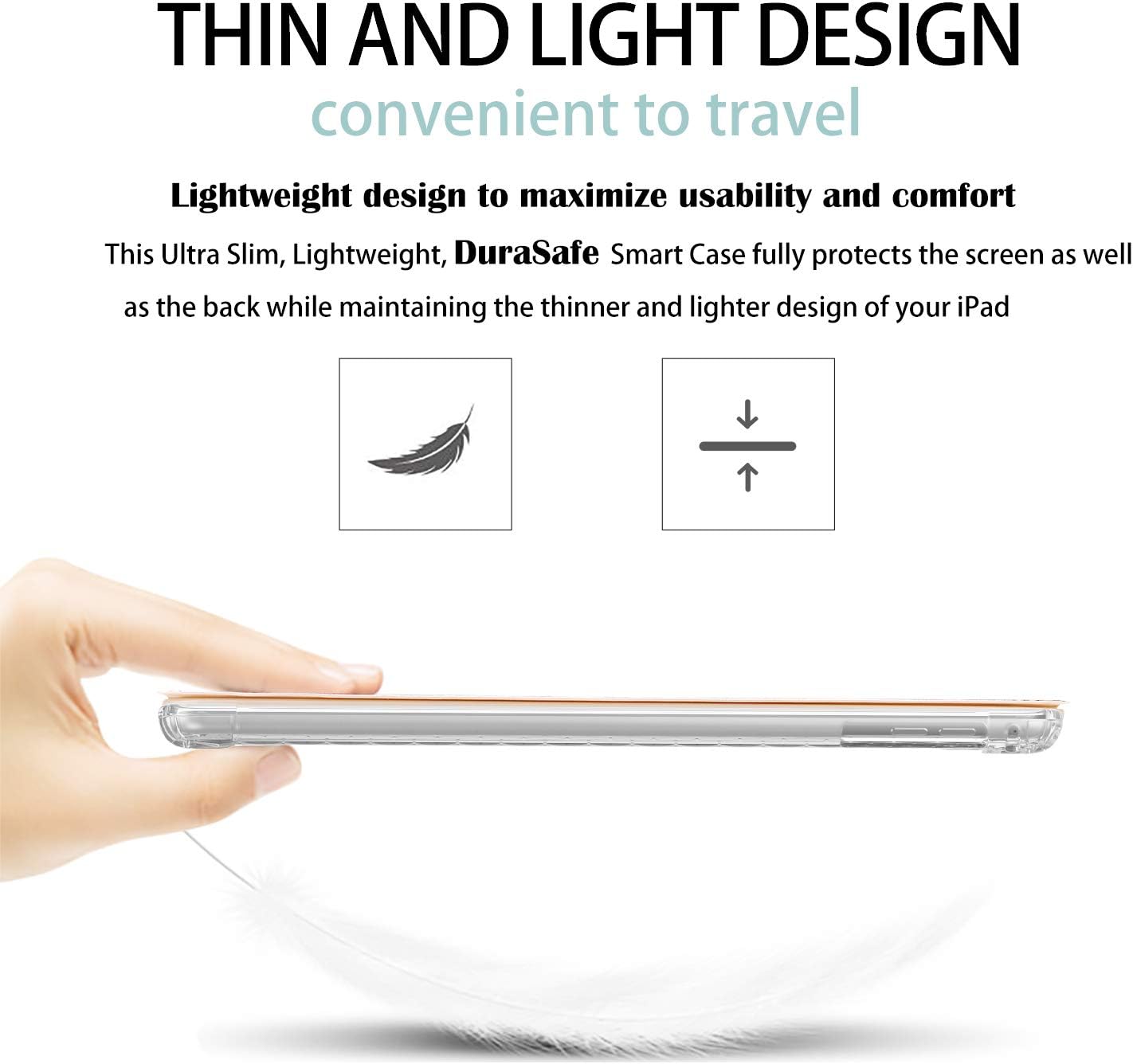 THIN AND LIGHT DESIGN  
convenient to travel  

Lightweight design to maximize usability and comfort  
This Ultra Slim, Lightweight, DuraSafe Smart Case fully protects the screen as well as the back while maintaining the thinner and lighter design of your iPad