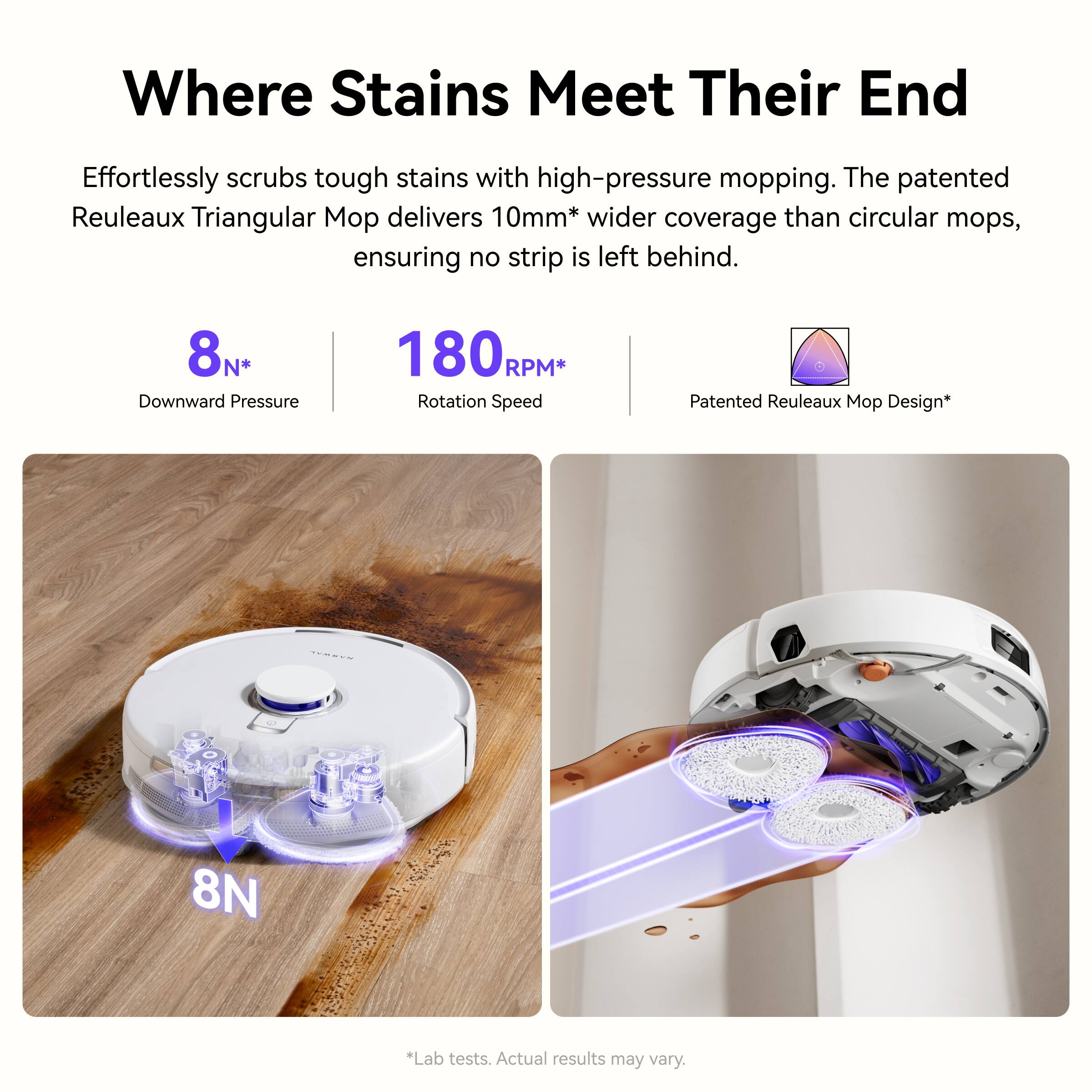 Where Stains Meet Their End

Effortlessly scrubs tough stains with high-pressure mopping. The patented Reuleaux Triangular Mop delivers 10mm* wider coverage than circular mops, ensuring no strip is left behind.

- 8N* Downward Pressure
- 180RPM* Rotation Speed
- Patented Reuleaux Mop Design*

*Lab tests. Actual results may vary.