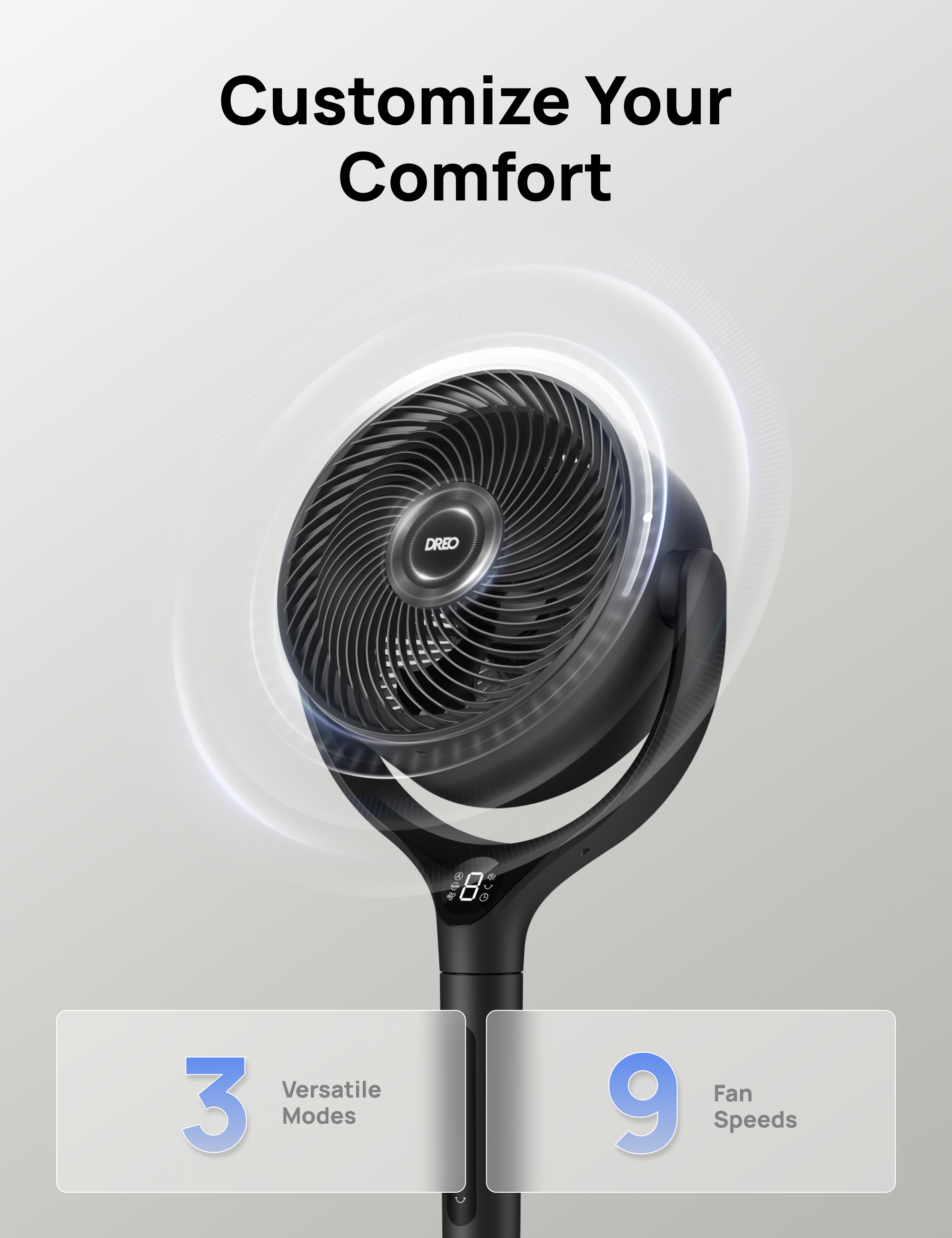 Customize Your Comfort  
DREO e  
Versatile 3 Modes Fan 9 Speeds