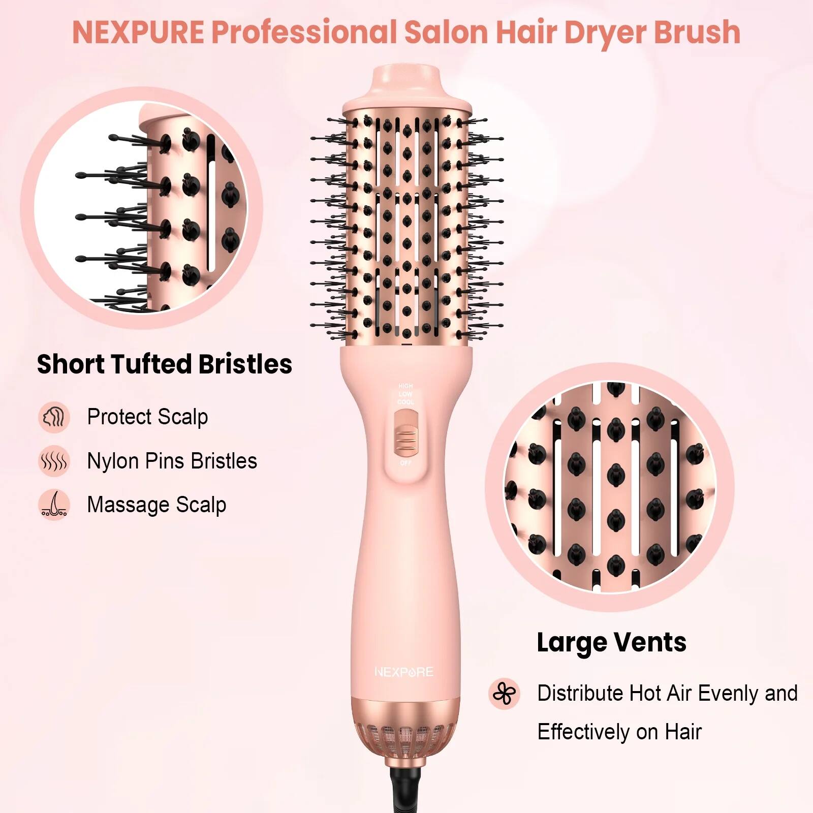 NEXPURE Professional Salon Hair Dryer Brush

- Short Tufted Bristles
  - Protect Scalp
  - Nylon Pins Bristles
  - Massage Scalp

- Large Vents
  - Distribute Hot Air Evenly and Effectively on Hair