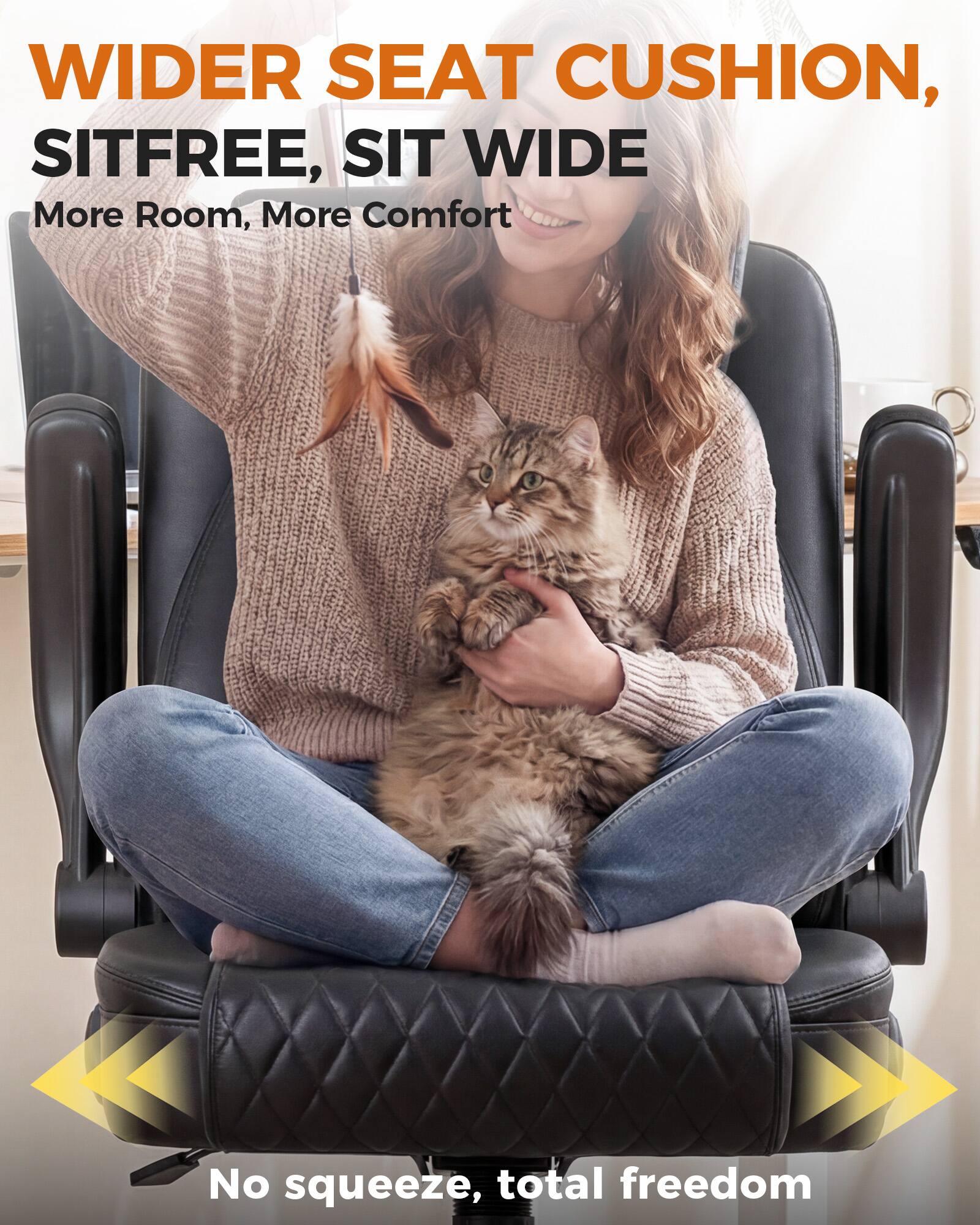 WIDER SEAT CUSHION, SITFREE, SIT WIDE  
More Room, More Comfort  
No squeeze, total freedom