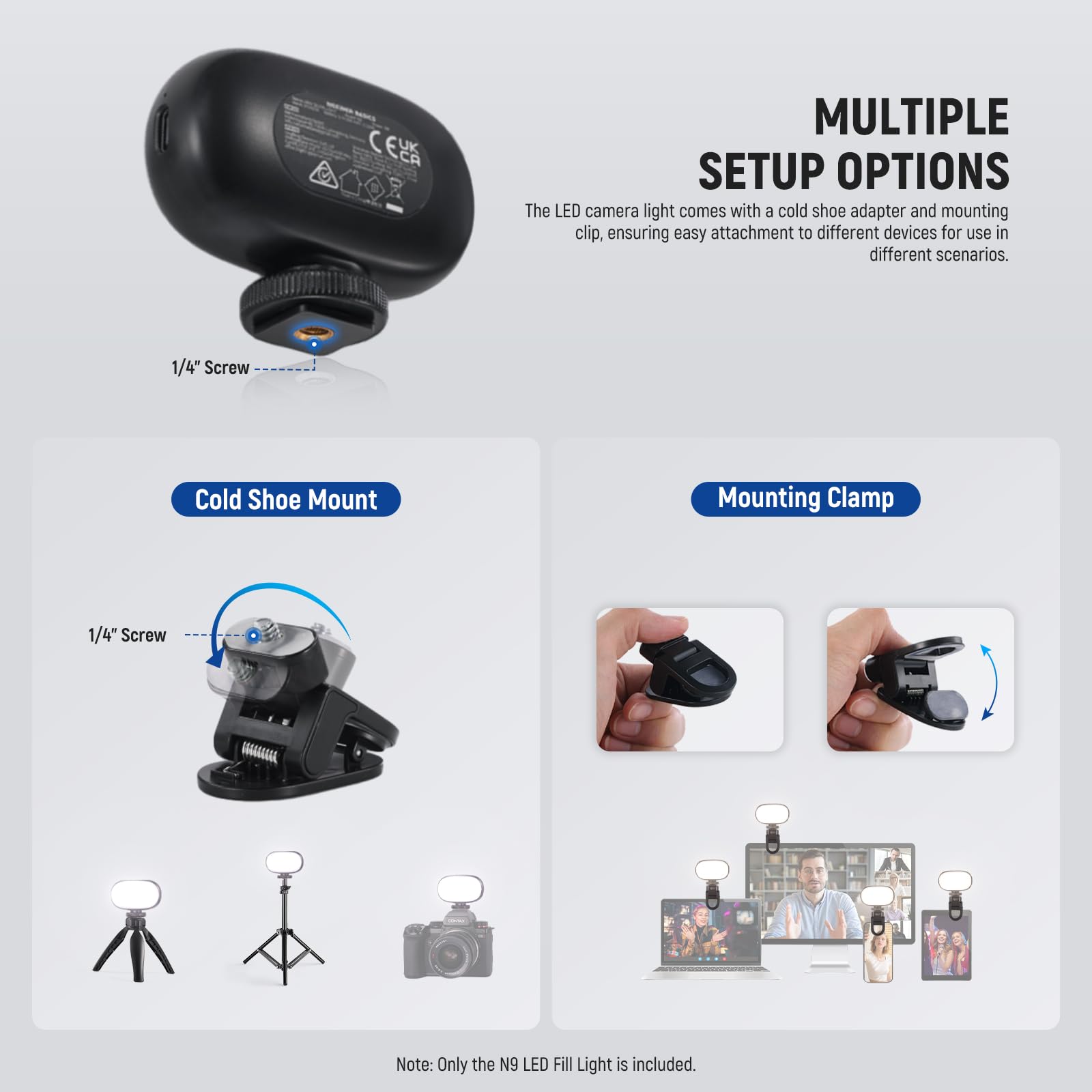 **MULTIPLE SETUP OPTIONS**

The LED camera light comes with a cold shoe adapter and mounting clip, ensuring easy attachment to different devices for use in different scenarios.

- **Cold Shoe Mount**
  - 1/4" Screw

- **Mounting Clamp**
  - 1/4" Screw

*Note: Only the N9 LED Fill Light is included.*