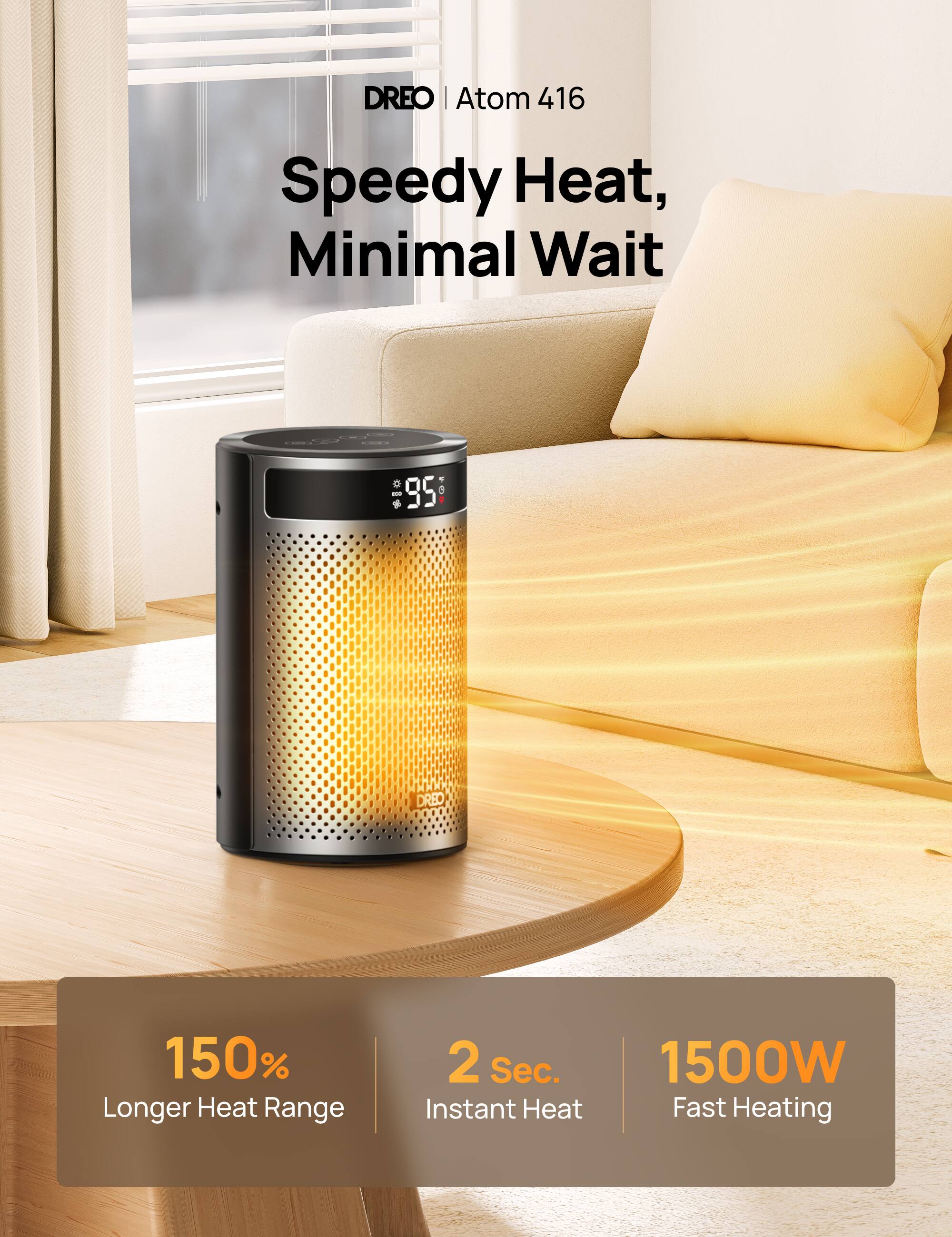 DREO | Atom 416

Speedy Heat, Minimal Wait

150% Longer Heat Range  
2 Sec. Instant Heat  
1500W Fast Heating