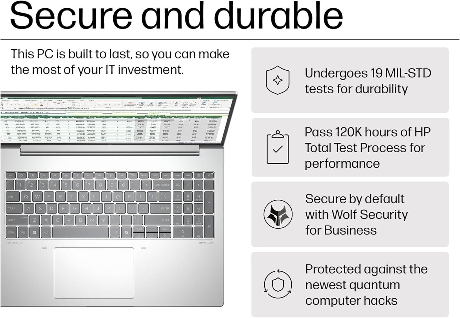 Secure and durable

This PC is built to last, so you can make the most of your IT investment.

- Undergoes 19 MIL-STD tests for durability
- Pass 120K hours of HP Total Test Process for performance
- Secure by default with Wolf Security for Business
- Protected against the newest quantum computer hacks