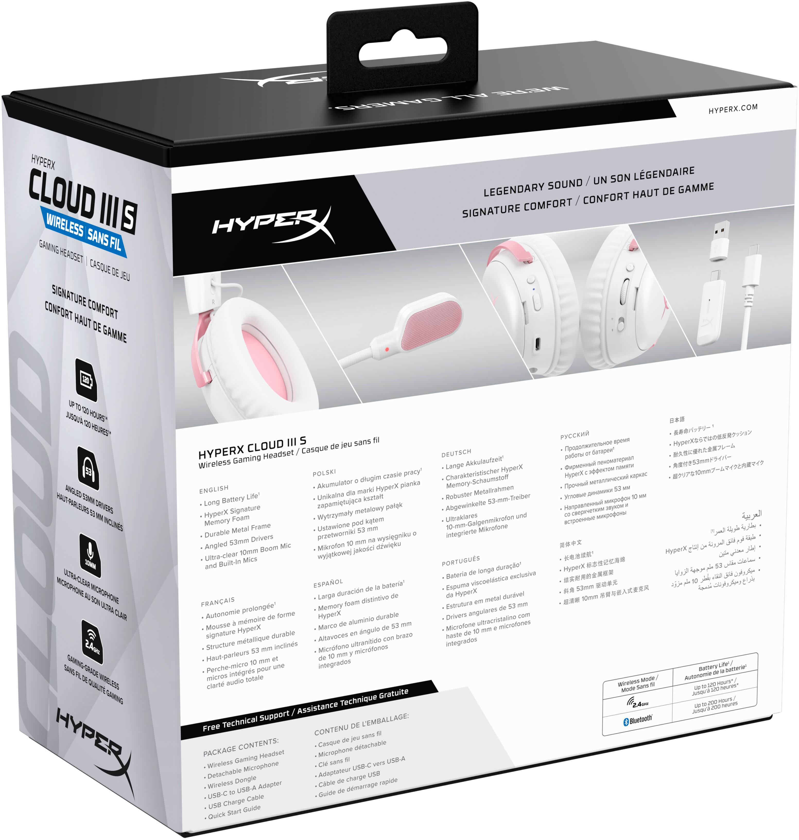 HYPERX CLOUD III S  
WIRELESS SANS FIL  
GAMING HEADSET / CASQUE DE JEU  

LEGENDARY SOUND / UN SON LÉGENDAIRE  
SIGNATURE COMFORT / CONFORT HAUT DE GAMME  

HYPERX.COM  

HYPERX CLOUD III S  
Wireless Gaming Headset / Casque de jeu sans fil  

ENGLISH  
- Long Battery Life  
- HyperX Signature Comfort  
- Durable Metal Frame  
- Ultra-Clear 53mm Drivers  
- Angled 10mm Boom Mic  

FRANÇAIS  
- Autonomie de batterie prolongée  
- Mousse de forme exclusive  
- Structure métallique durable  
- Haut-parleurs 53mm  
- Microphone angulaire intégré  

PORTUGUÊS  
- Bateria de longa duração  
- Espuma viscoelástica exclusiva  
- Estrutura metálica durável  
- Drivers de 53mm  
- Microfone angulare integrado  

ESPAÑOL  
- Batería de larga duración  
- Espuma viscoelástica exclusiva  
- Marco de aluminio duradero  
