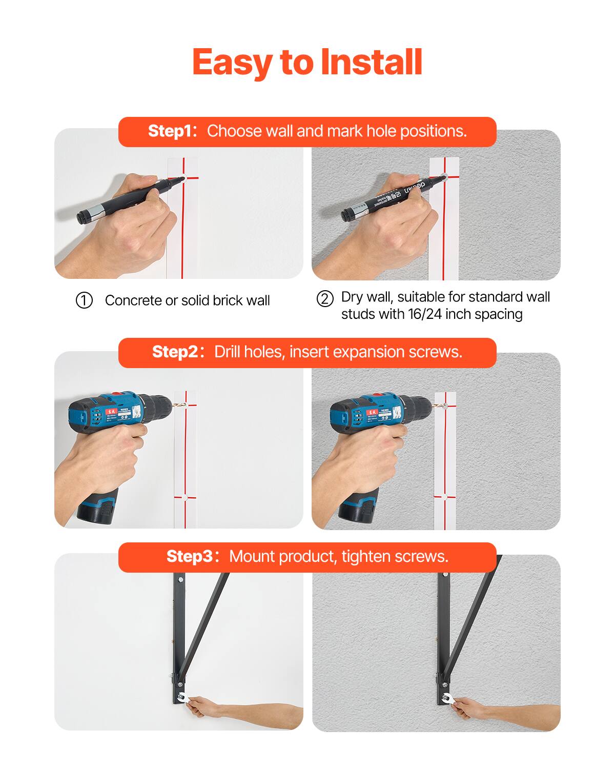 Easy to Install

Step 1: Choose wall and mark hole positions.
1. Concrete or solid brick wall
2. Dry wall, suitable for standard wall studs with 16/24 inch spacing

Step 2: Drill holes, insert expansion screws.

Step 3: Mount product, tighten screws.