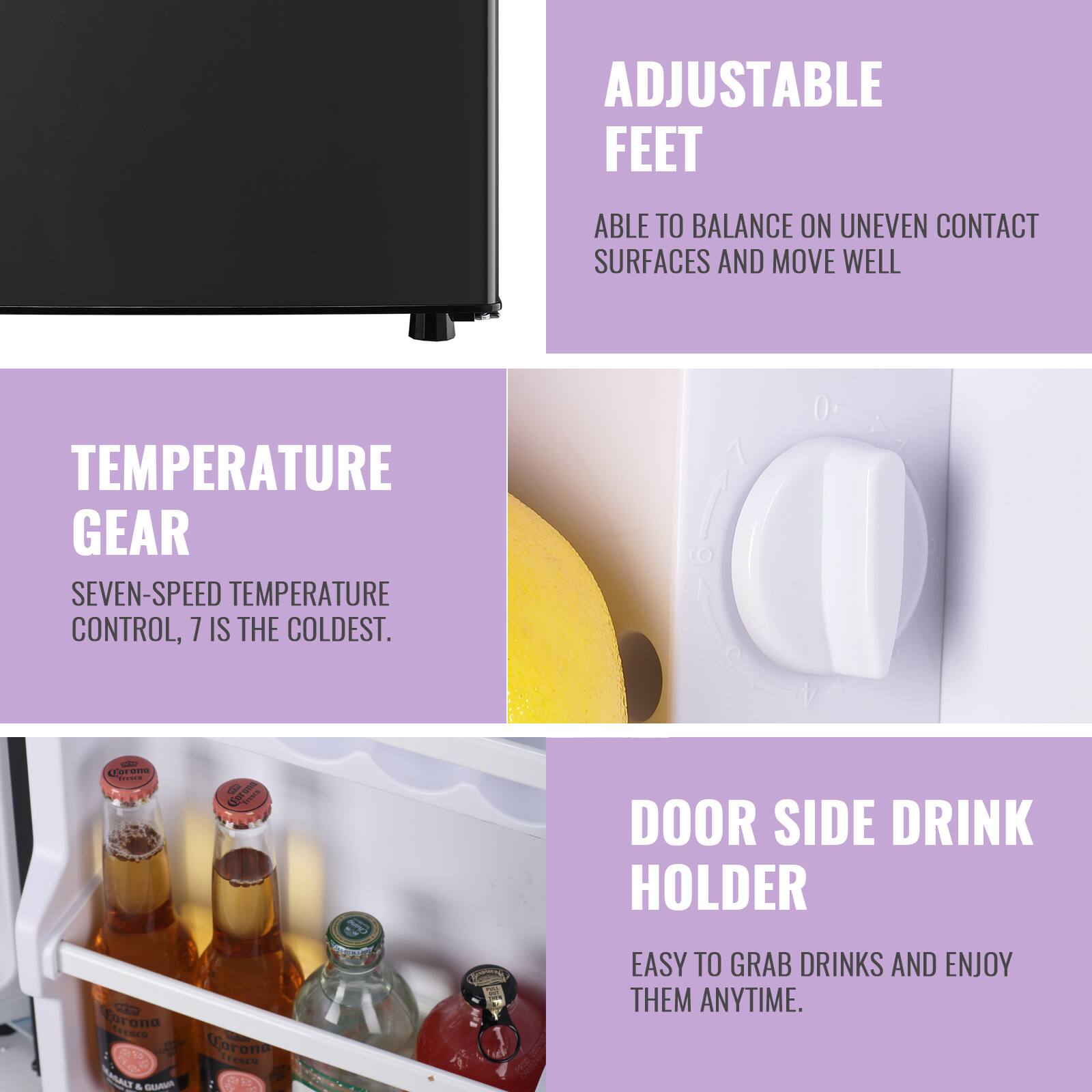 ADJUSTABLE FEET  
ABLE TO BALANCE ON UNEVEN CONTACT SURFACES AND MOVE WELL  

TEMPERATURE GEAR  
SEVEN-SPEED TEMPERATURE CONTROL, 7 IS THE COLDEST.  

DOOR SIDE DRINK HOLDER  
EASY TO GRAB DRINKS AND ENJOY THEM ANYTIME.