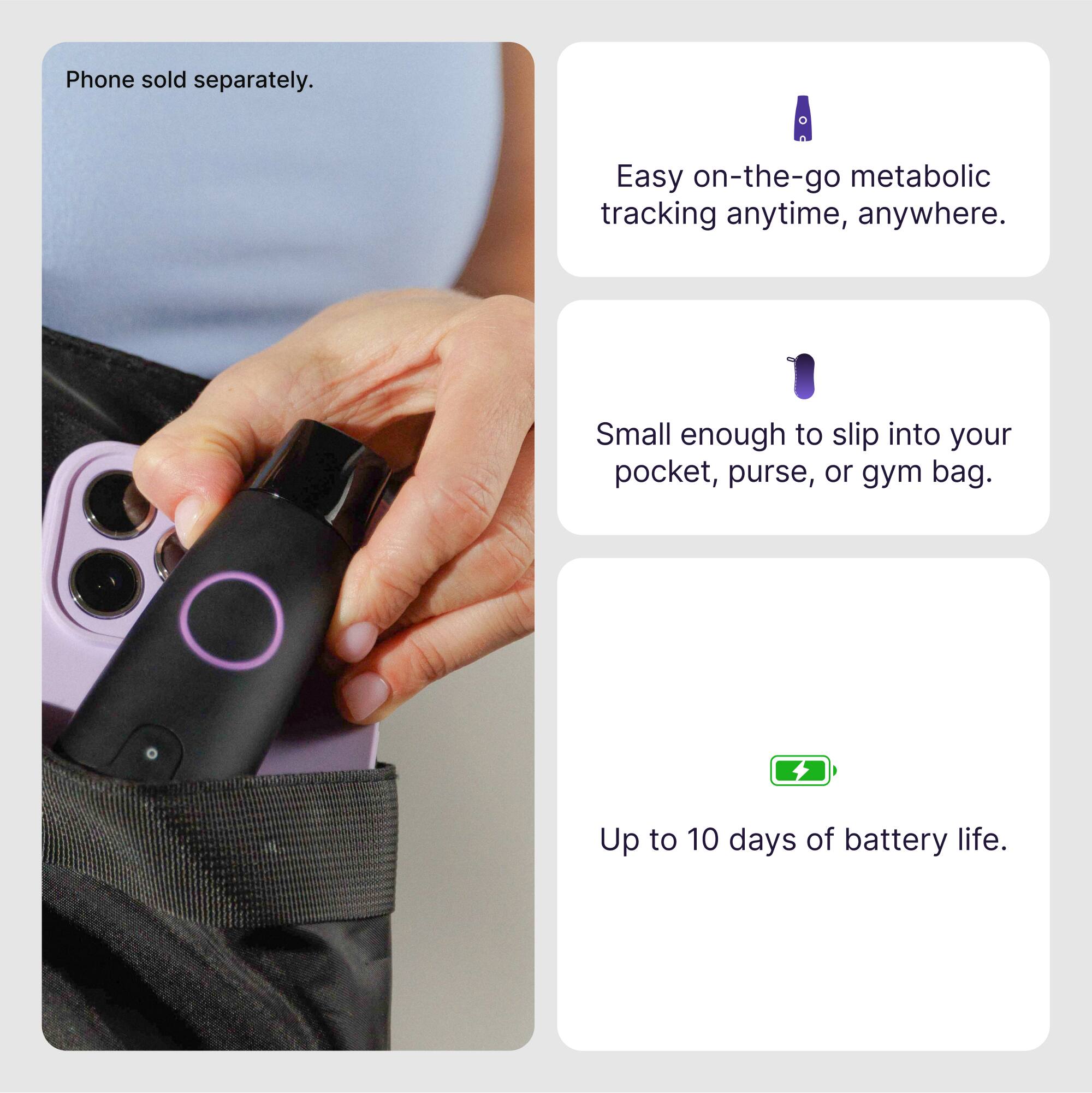 Phone sold separately. Easy on-the-go metabolic tracking anytime, anywhere. Small enough to slip into your pocket, purse, or gym bag. Up to 10 days of battery life.