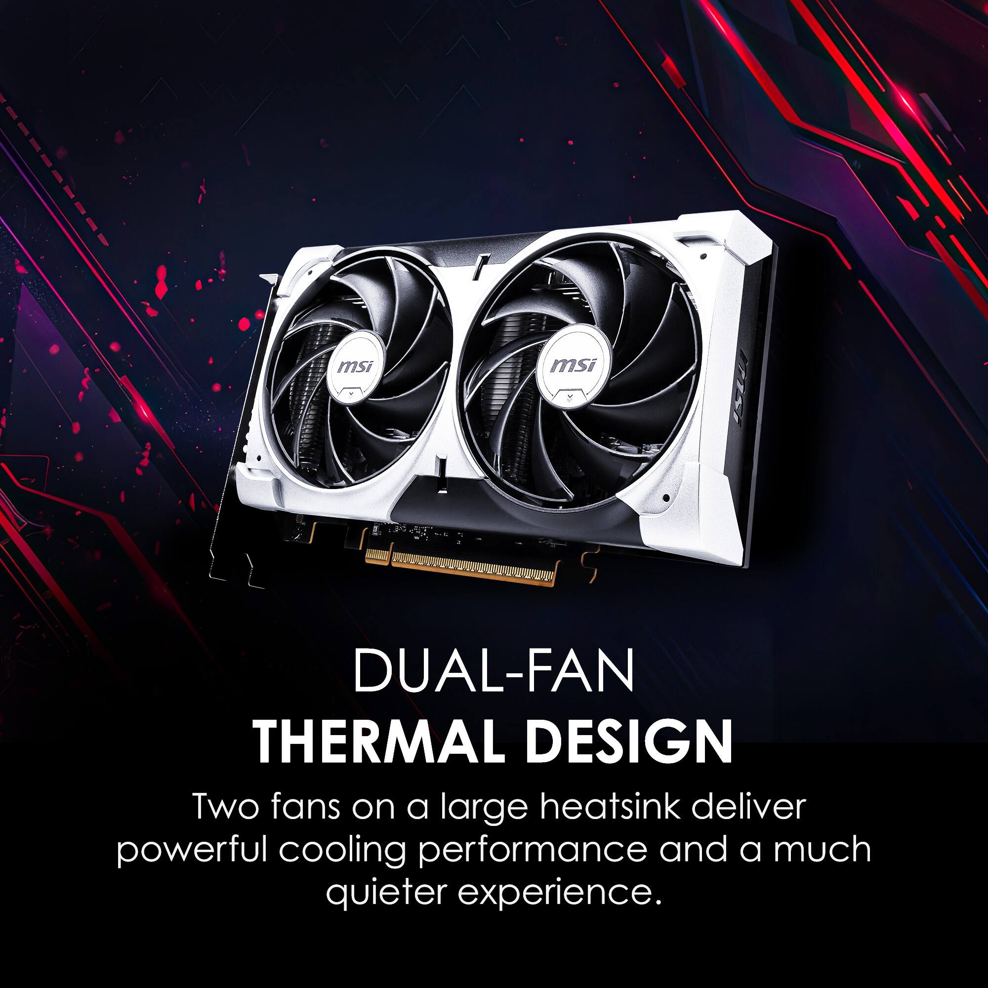 msi DUAL-FAN THERMAL DESIGN  
Two fans on a large heatsink deliver powerful cooling performance and a much quieter experience.