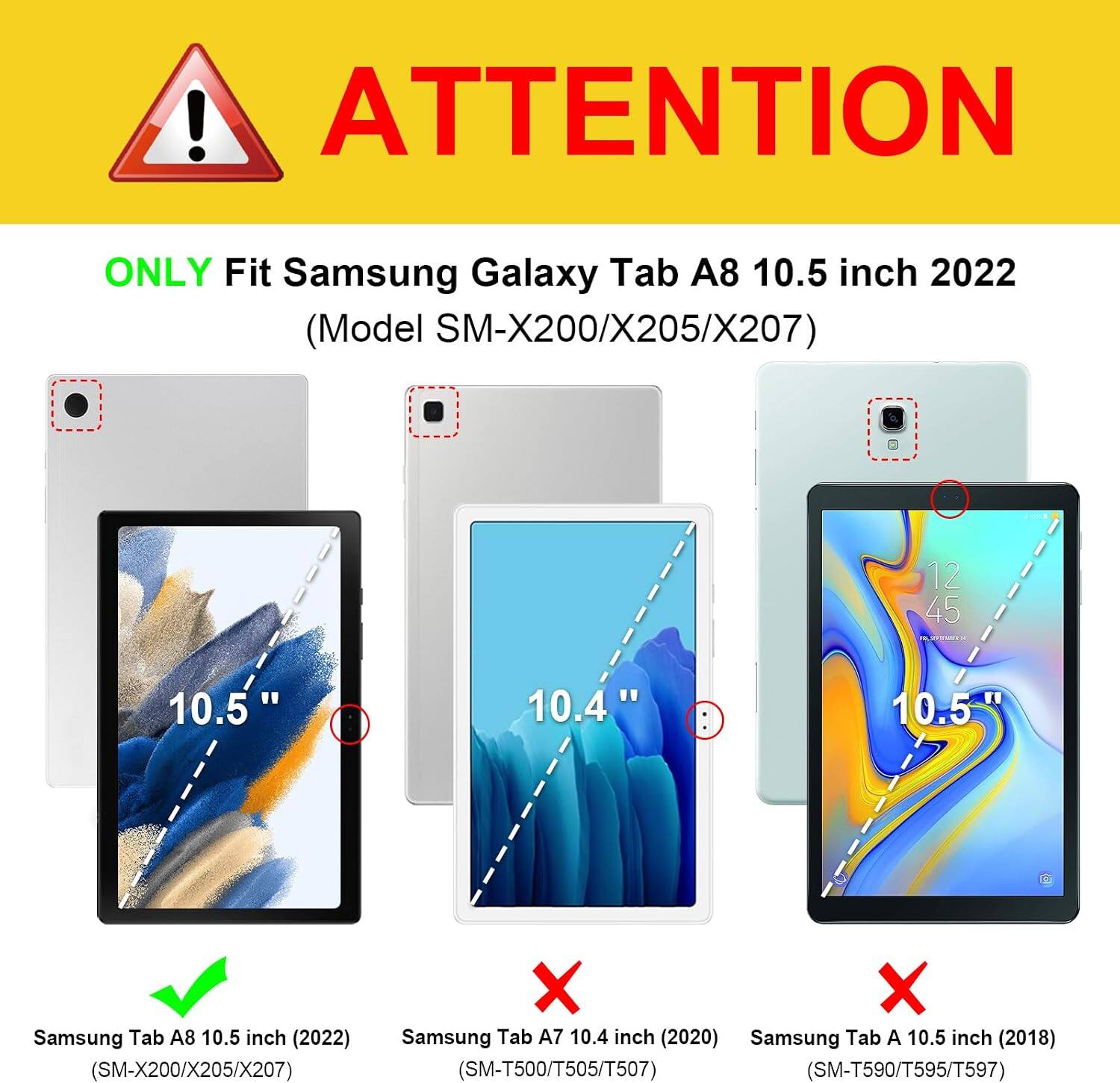 ! ATTENTION  
ONLY Fit Samsung Galaxy Tab A8 10.5 inch 2022 (Model SM-X200/X205/X207)  
12 45 IN  
10.5  
10.4"  
10.5  
Samsung Tab A8 10.5 inch (2022) (SM-X200/X205/X207)  
X Samsung Tab A7 10.4 inch (2020)  
X Samsung Tab A 10.5 inch (2018) (SM-T500/T505/T507) (SM-T590/T595/T597)