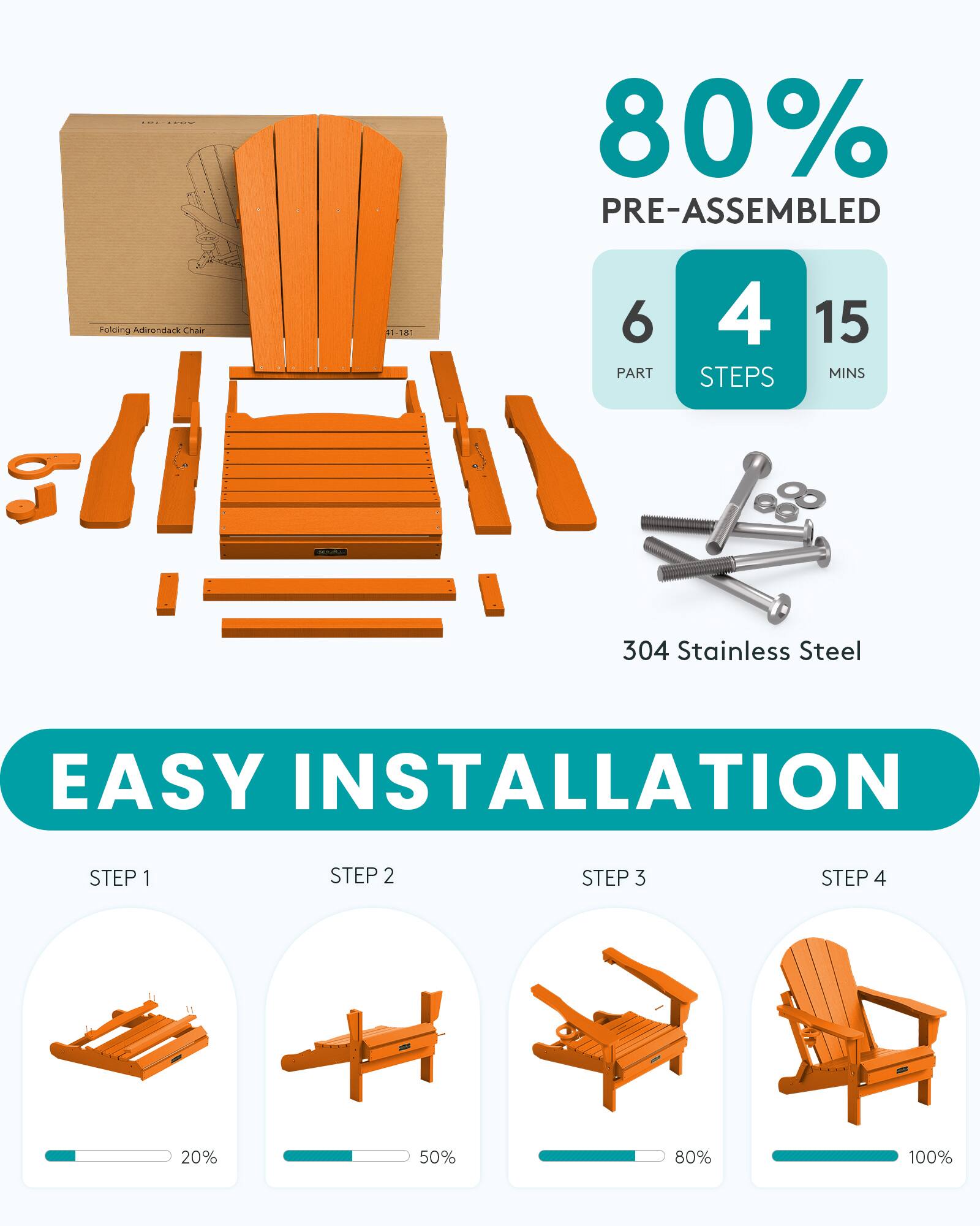 80% PRE-ASSEMBLED  
Folding Adirondack Chair  
51-781  
6 PART  
4 STEPS  
15 MINS  
304 Stainless Steel  
EASY INSTALLATION  
STEP 1  
STEP 2  
STEP 3  
STEP 4  

20%  
50%  
80%  
100%