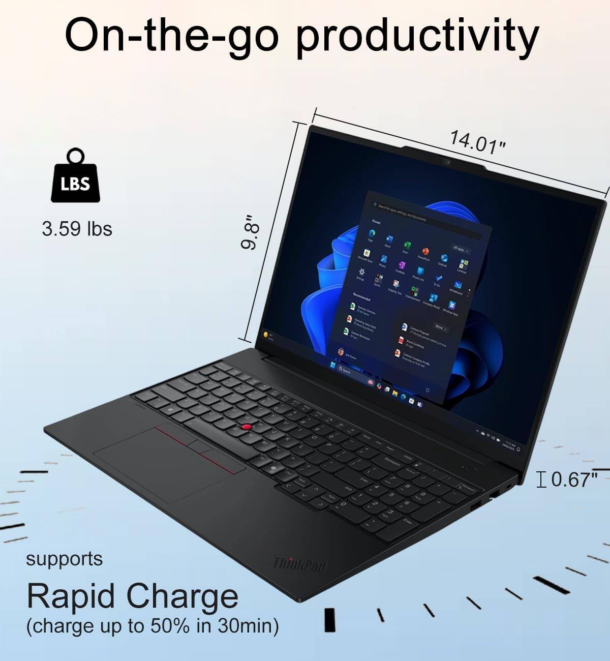 On-the-go productivity

LBS 3.59 lbs
9.8"
14.01" -
R
M
at K
5
9 o
P
a
CM
A <
THE 0
4 2
7 5 3
8 6

I0.67"
supports ThinkPad Rapid Charge (charge up to 50% in 30min)