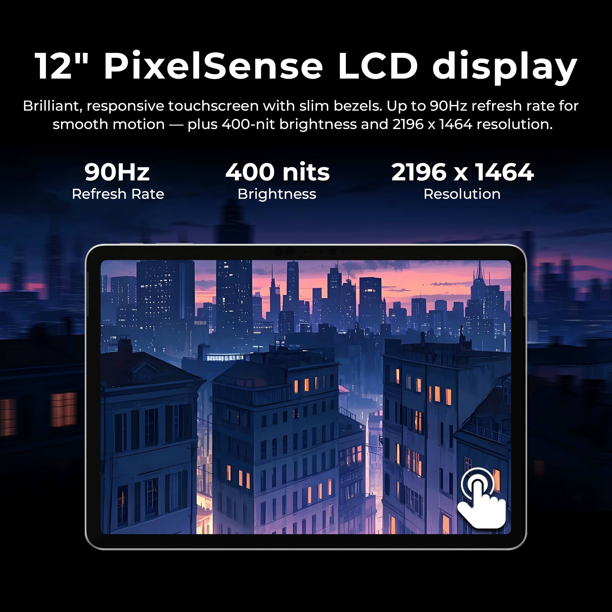12" PixelSense LCD display
Brilliant, responsive touchscreen with slim bezels. Up to 90Hz refresh rate for smooth motion — plus 400-nit brightness and 2196 x 1464 resolution.

90Hz Refresh Rate
400 nits Brightness
2196 x 1464 Resolution