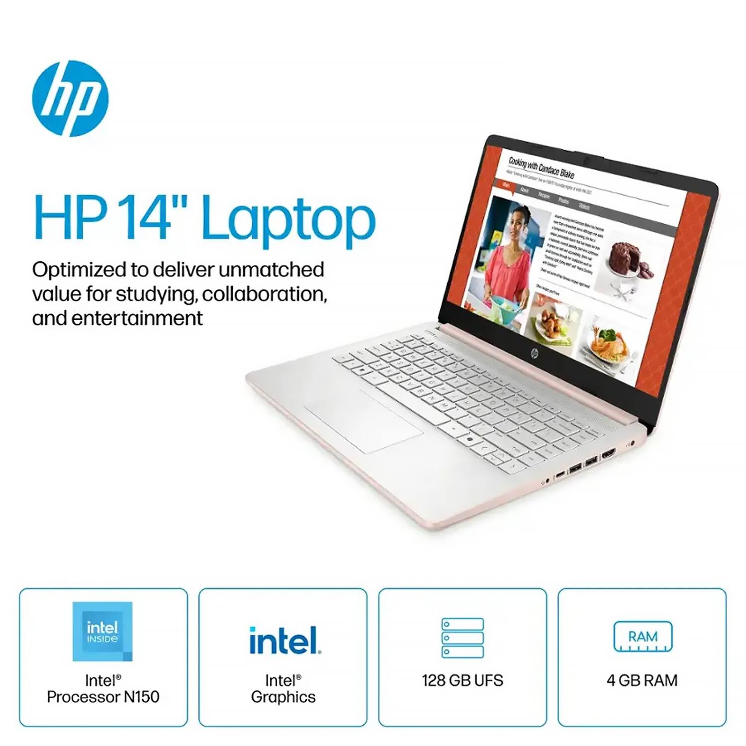 HP 14" Laptop  
Optimized to deliver unmatched value for studying, collaboration, and entertainment  

Intel® Processor N150  
Intel® Graphics  
128 GB UFS  
4 GB RAM  

Cooking with Candace Bake