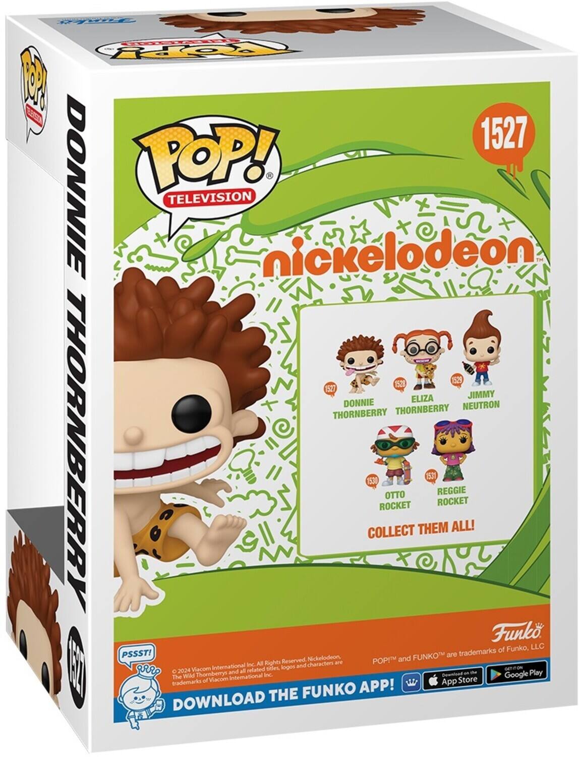 POP! TELEVISION nickelodeon 1527 DONNIE THORNBERRY 1528 ELIZA THORNBERRY 1529 JIMMY NEUTRON 1530 OTTO 1531 ROCKET REGGIE ROCKET COLLECT THEM ALL! DOWNLOAD THE FUNKO APP! PSSST! FUNKO are trademarks of Funko, LLC. Reserved. Nickelodeon, The Wild Thornberrys and all related titles, logos and characters are trademarks of Viacom International Inc. 2024 Viacom International Inc. All Rights Reserved. GET IT ON THE App Store and Google Play.