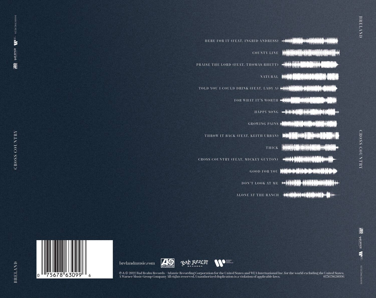 Here For It (Feat. Ingrid Andressi)  
County Line (Feat. Thomas Rhett)  
Praise The Lord (Feat. Lady A)  
Natural  
Told You I Could Drink (Feat. Lady A)  
For What It's Worth  
Happy Song  
Growing Pains  
Throw It Back (Feat. Keith Urban)  
Thick  
Cross Country (Feat. Mickey Guyton)  
Good For You  
Don't Look At Me  
Alone At The Ranch  

brelandmusic.com  
© 2020 Bad Realm Records / Atlantic Recording Corporation for the United States and WEA International Inc. for the world excluding the United States. All rights reserved. Unauthorized duplication is a violation of applicable laws.  
0 75678 63099 6