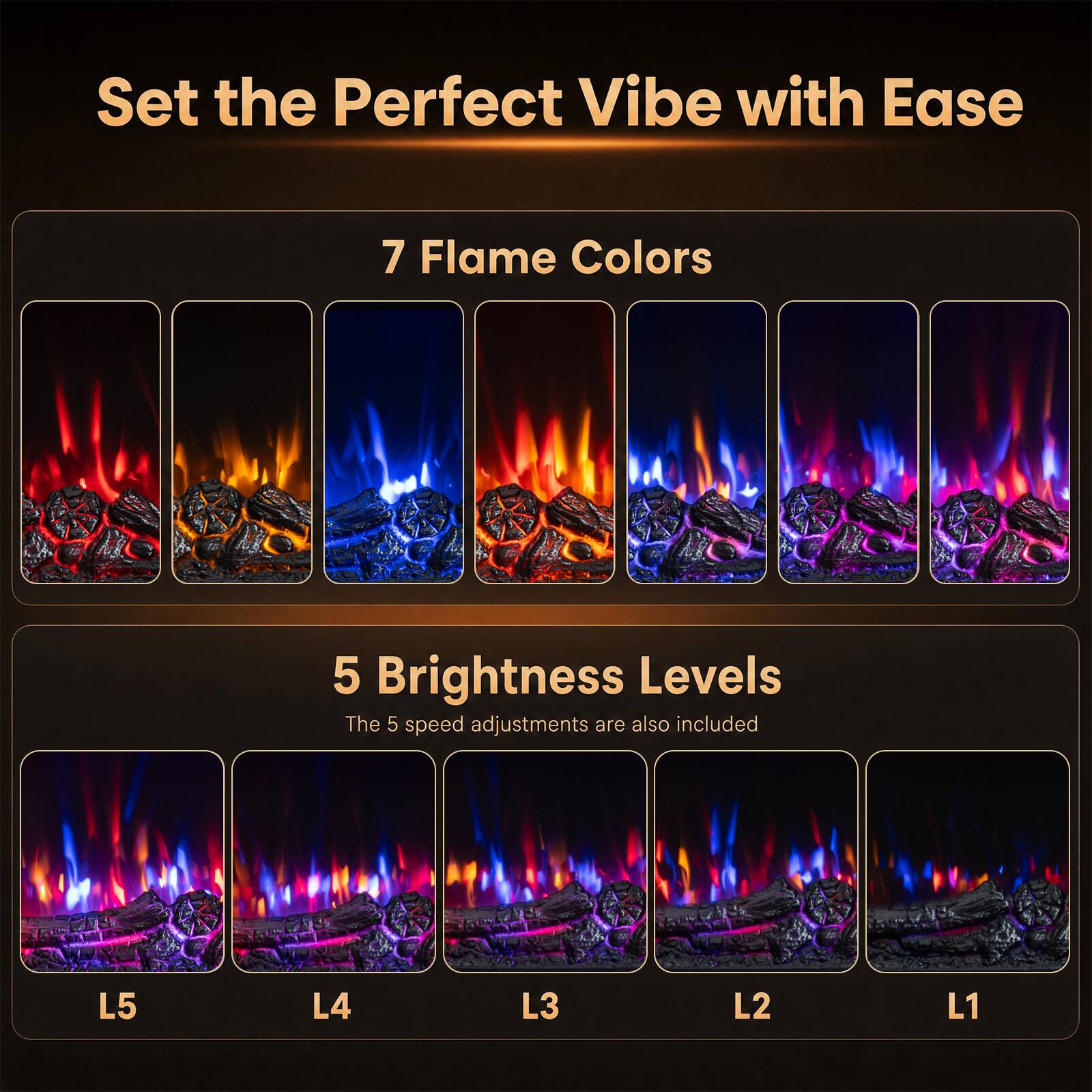 Set the Perfect Vibe with Ease

7 Flame Colors

5 Brightness Levels
The 5 speed adjustments are also included

L5
L4
L3
L2
L1