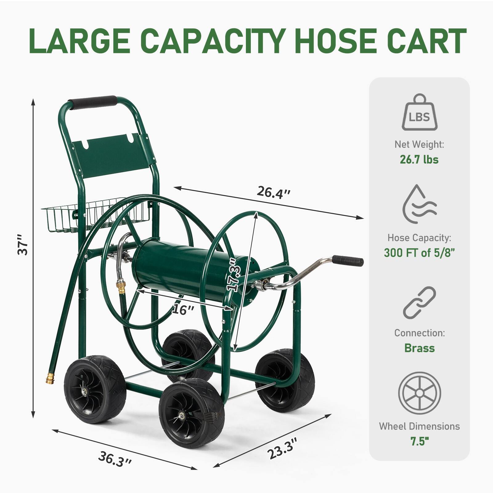 LARGE CAPACITY HOSE CART

Net Weight: 26.7 lbs

Hose Capacity: 300 FT of 5/8"

Connection: Brass

Wheel Dimensions: 7.5"

Dimensions:
- Height: 37"
- Width: 26.4"
- Depth: 23.3"
- Handle Height: 36.3"
- Diameter of Hose Reel: 17.3"
- Width of Base: 16"