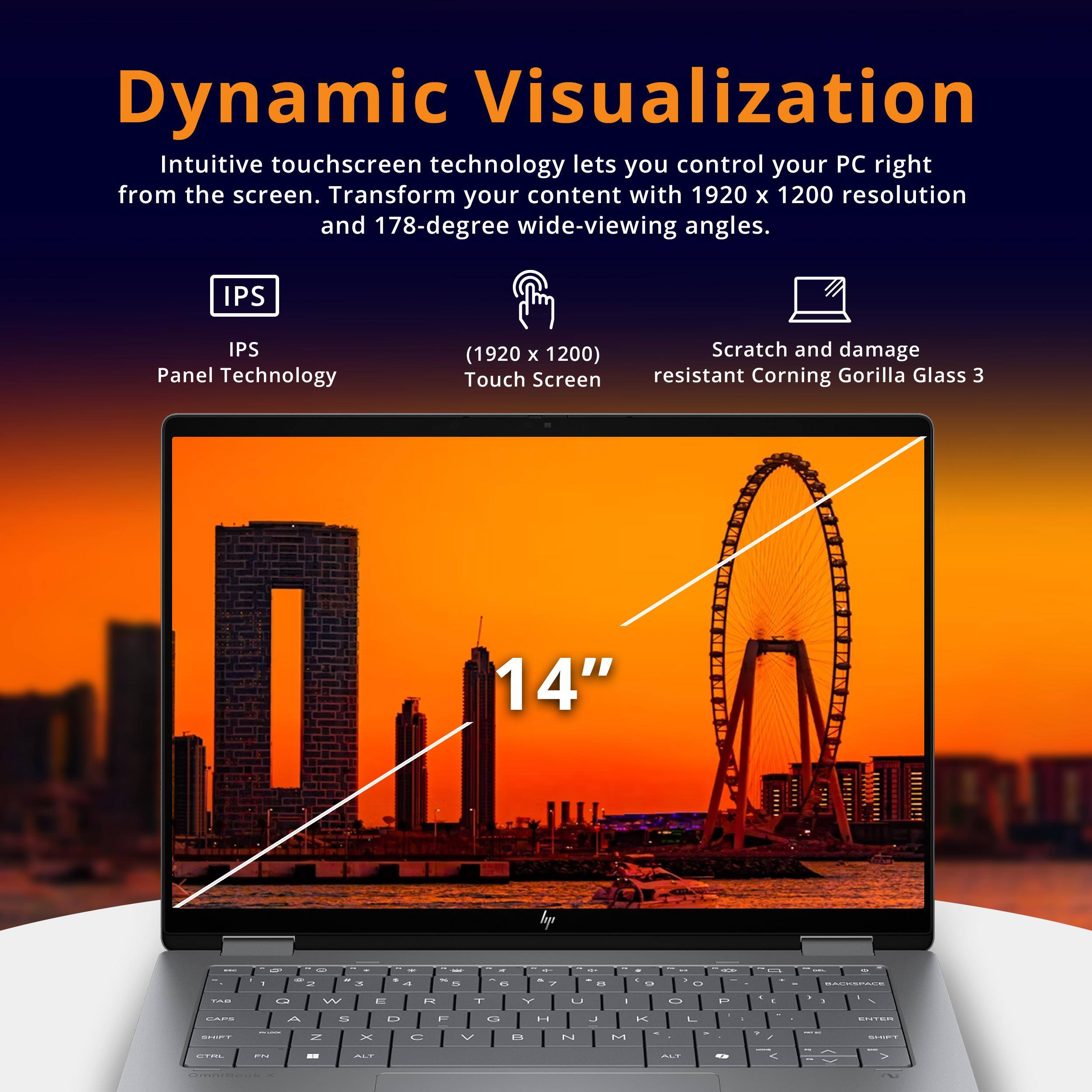 Dynamic Visualization

Intuitive touchscreen technology lets you control your PC right from the screen. Transform your content with 1920 x 1200 resolution and 178-degree wide-viewing angles.

- IPS Panel Technology
- 1920 x 1200 Touch Screen
- Scratch and damage resistant Corning Gorilla Glass 3
- 14"