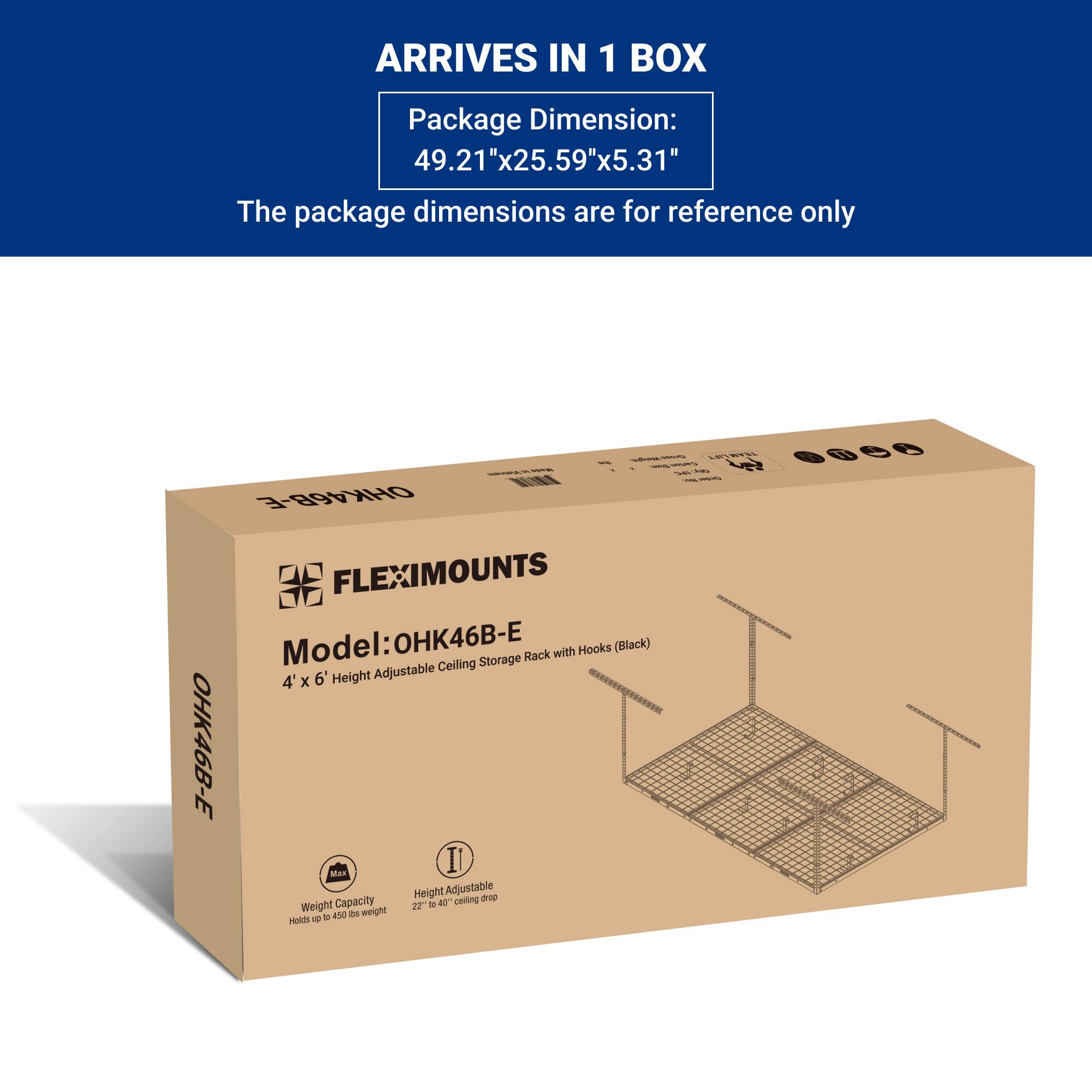 ARRIVES IN 1 BOX

Package Dimension:  
49.21"x25.59"x5.31"

The package dimensions are for reference only

FLEXIMOUNTS  
Model: OHK46B-E  
4' x 6' Height Adjustable Ceiling Storage Rack with Hooks (Black)

Weight Capacity  
Holds up to 400 lbs weight

Height Adjustable  
22" to 40" ceiling drop