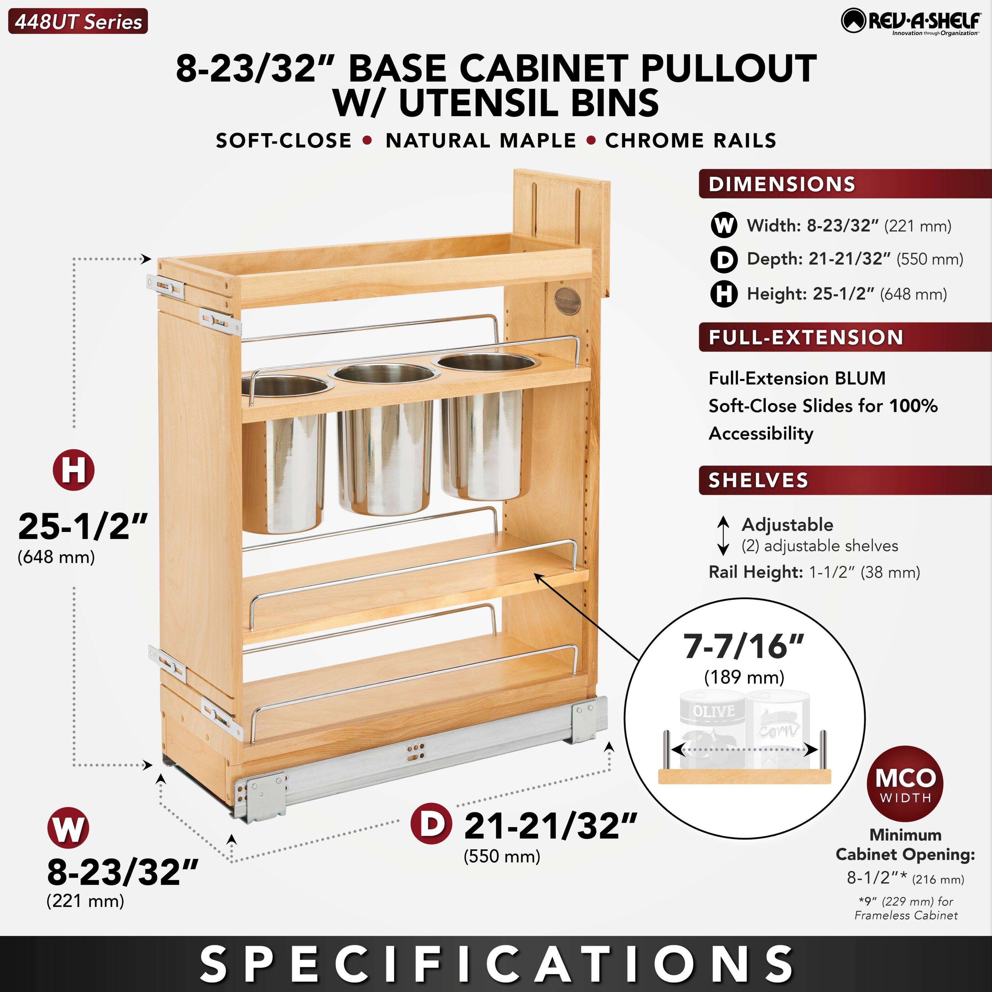 448UT Series

8-23/32" BASE CABINET PULLOUT W/ UTENSIL BINS

SOFT-CLOSE • NATURAL MAPLE • CHROME RAILS

DIMENSIONS
- Width: 8-23/32" (221 mm)
- Depth: 21-21/32" (550 mm)
- Height: 25-1/2" (648 mm)

FULL-EXTENSION
- Full-Extension BLUM Soft-Close Slides for 100% Accessibility

SHELVES
- Adjustable (2) adjustable shelves
- Rail Height: 1-1/2" (38 mm)
- 7-7/16" (189 mm)

MCO WIDTH
- Minimum Cabinet Opening: 8-1/2" (216 mm) *9" (229 mm) for Frameless Cabinet

SPECIFICATIONS