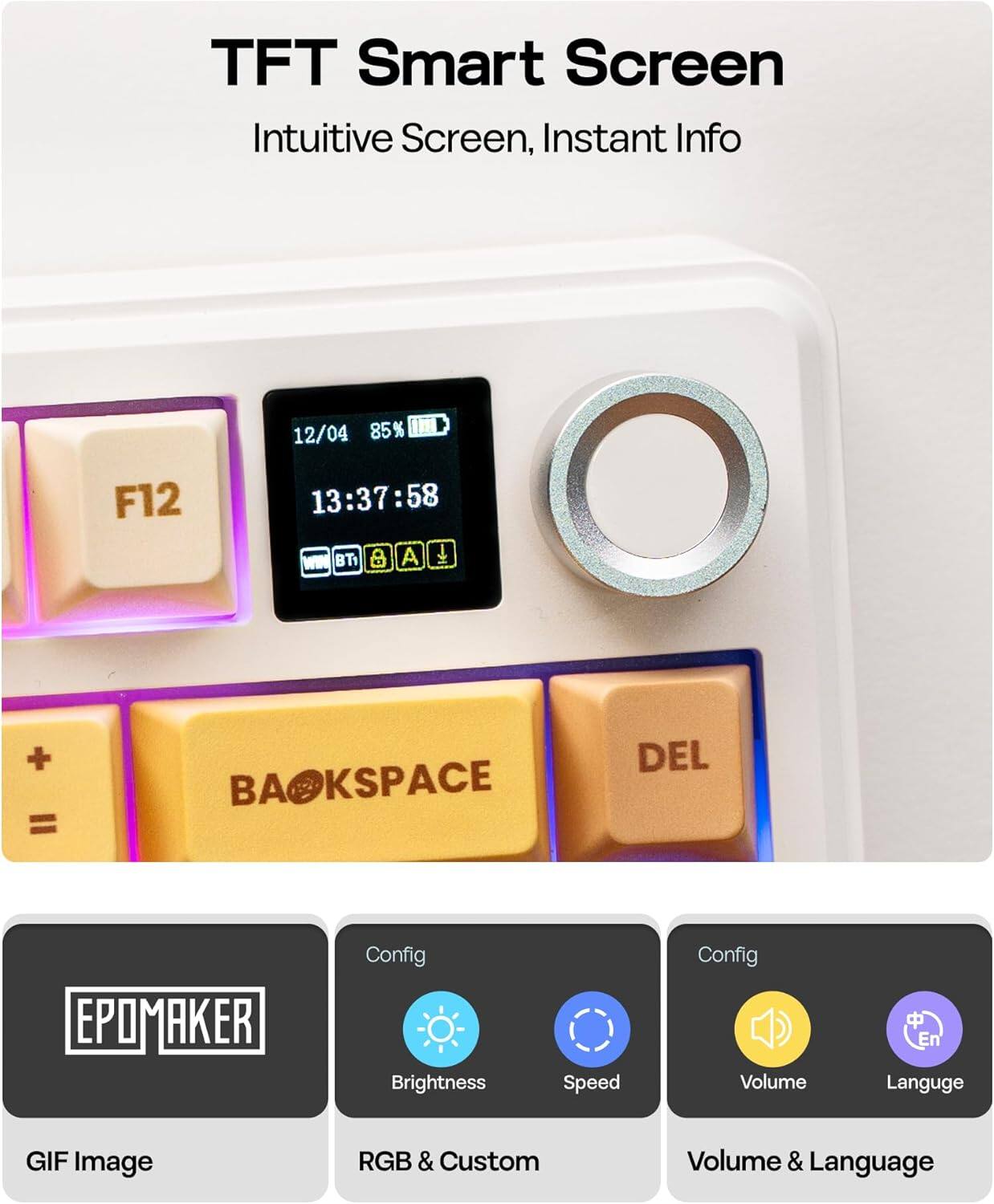 TFT Smart Screen  
Intuitive Screen, Instant Info  

12/04 85% 1m F12 13:37:58  
WIN BT a A + = BAOKSPACE BA DEL  

EPOMAKER  
Config  
Brightness  
Speed  
Volume  
Language  

GIF Image  
RGB & Custom  
Volume & Language