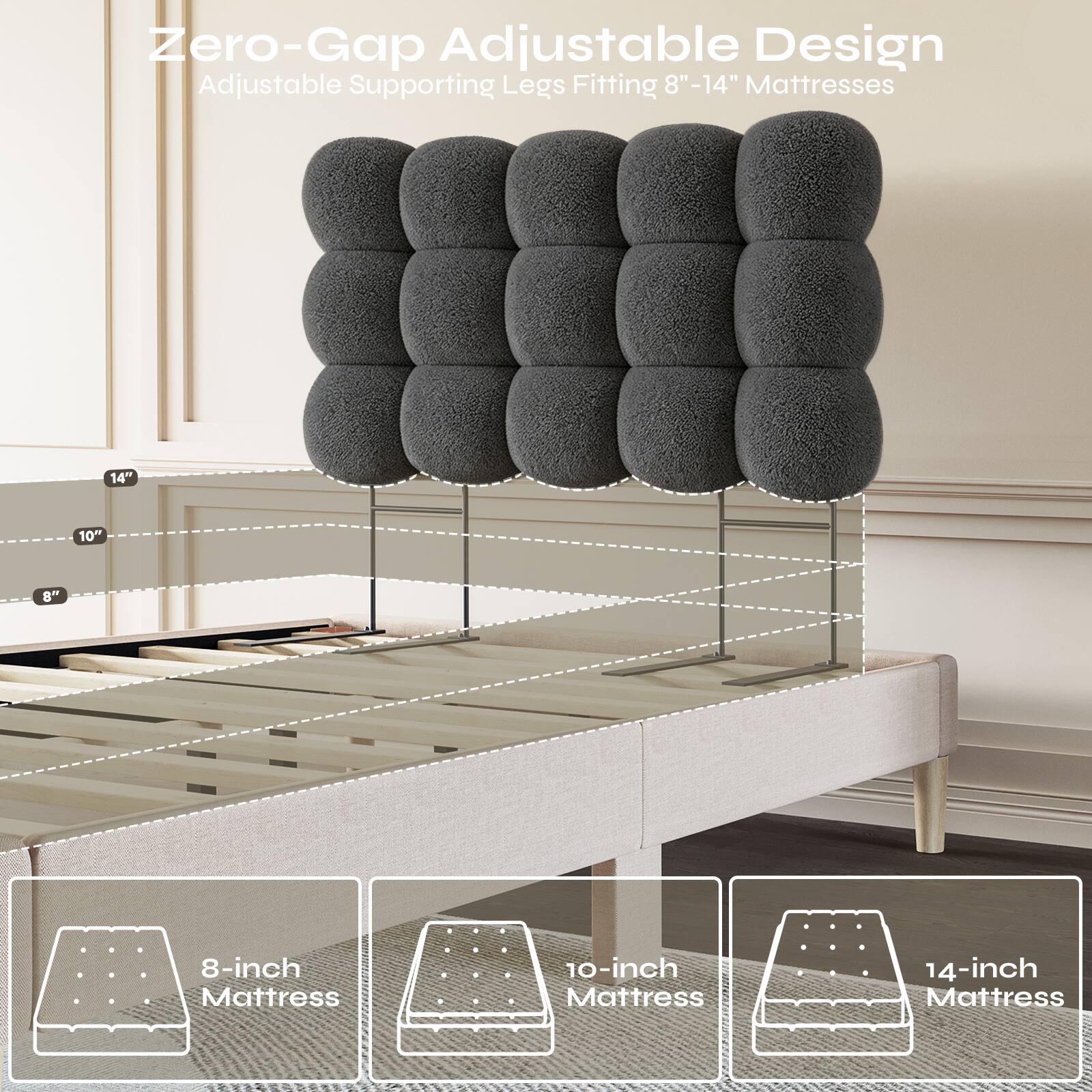 Zero-Gap Adjustable Design Adjustable Supporting Legs Fitting 8"-14" Mattresses

8-inch Mattress
10-inch Mattress
14-inch Mattress