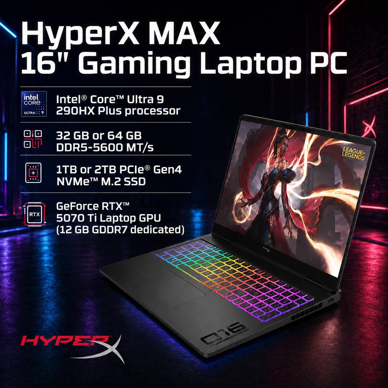 HyperX MAX 16" Gaming Laptop PC  
Intel Core Ultra 9 290HX Plus processor  
32 GB or 64 GB DDR5-5600 MT/s  
1TB or 2TB PCIe Gen4 NVMe M.2 SSD  
GeForce RTX 5070 Ti Laptop GPU (12 GB GDDR7 dedicated)