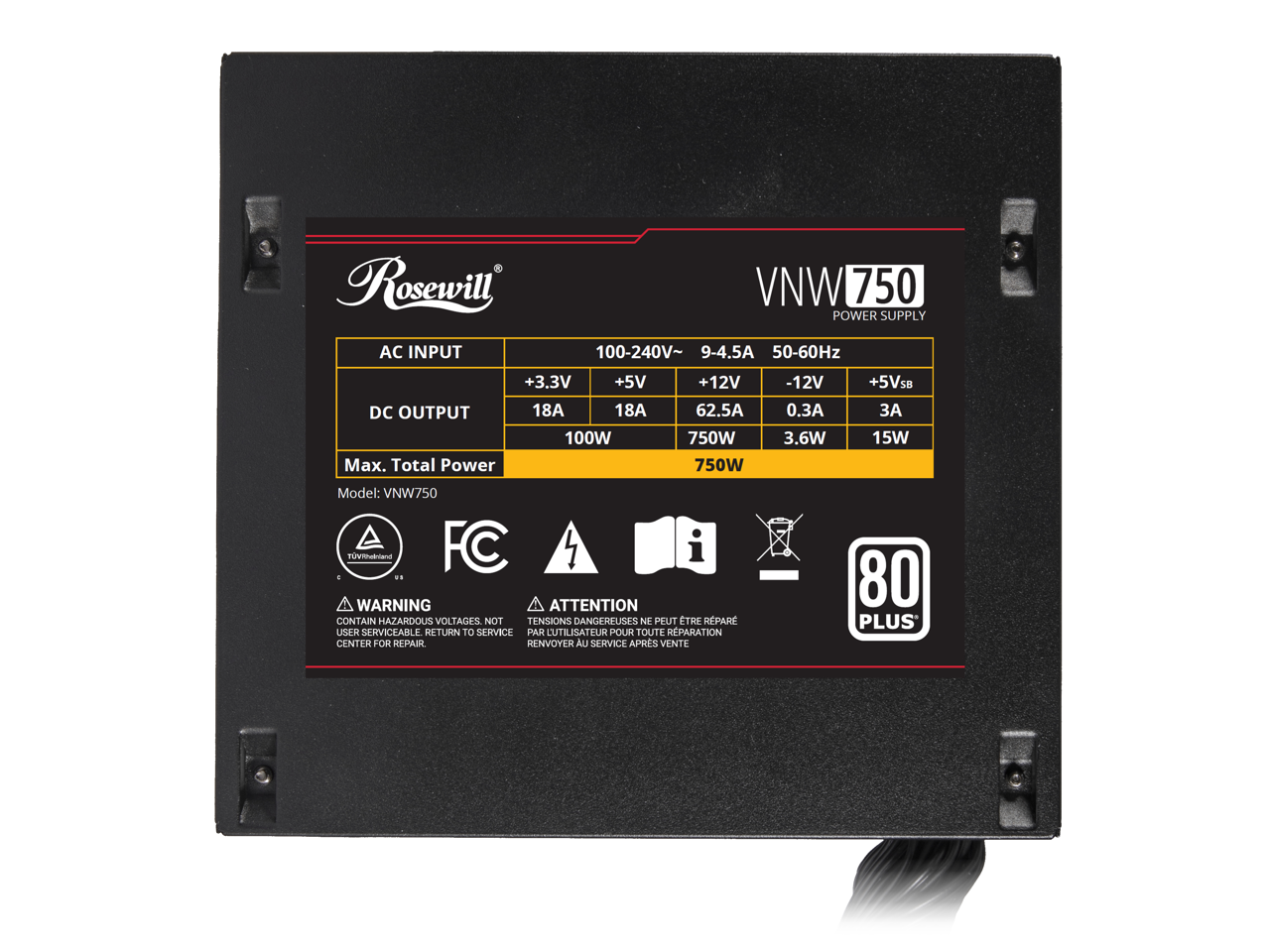 Rosewill  
VNW750 POWER SUPPLY  

AC INPUT  
100-240V~ 9-4.5A 50-60Hz  

DC OUTPUT  
+3.3V 18A 100W  
+5V 18A 750W  
+12V 62.5A 750W  
-12V 0.3A 3.6W  
+5VSB 3A 15W  

Model: VN750  

WARNING ATTENTION  
CONTAIN HAZARDOUS VOLTAGES. NOT USER SERVICEABLE. RETURN TO SERVICE CENTER FOR REPAIR.  
TENSIONS DANGEREUSES NE PEUT ÊTRE RÉPARÉE PAR L'UTILISATEUR POUR TOUTE RÉPARATION. RENVOYER AU SERVICE APRÈS VENTE  

80 PLUS