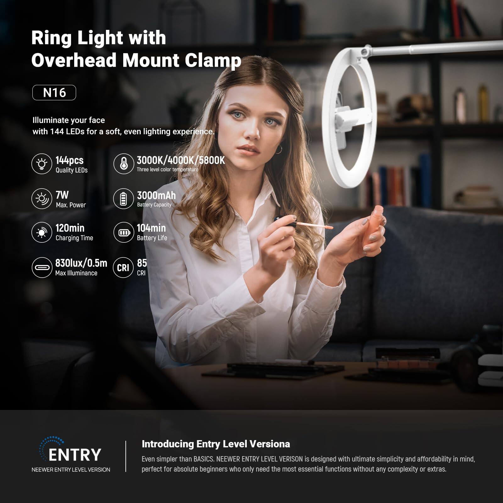 Ring Light with Overhead Mount Clamp N16

Illuminate your face with 144 LEDs for a soft, even lighting experience.

- 144pcs Quality LEDs
- 3000K/4000K/5800K Three level color temperature
- 7W Max Power
- 3000mAh Battery Capacity
- 120min Charging Time
- 104min Battery Life
- 830lux/0.5m Max Illuminance
- 85 CRI

ENTRY LEVEL VERSION

Introducing Entry Level Versiona

Even simpler than BASICS, NEEWER ENTRY LEVEL VERSION is designed with ultimate simplicity and affordability in mind, perfect for absolute beginners who only need the most essential functions without any complexity or extras.