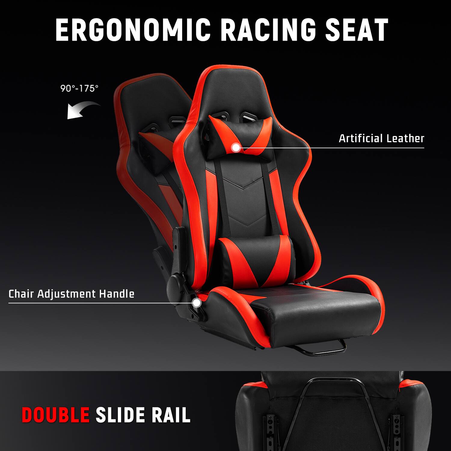 ERGONOMIC RACING SEAT  
90°-175°  
Artificial Leather  
Chair Adjustment Handle  
DOUBLE SLIDE RAIL