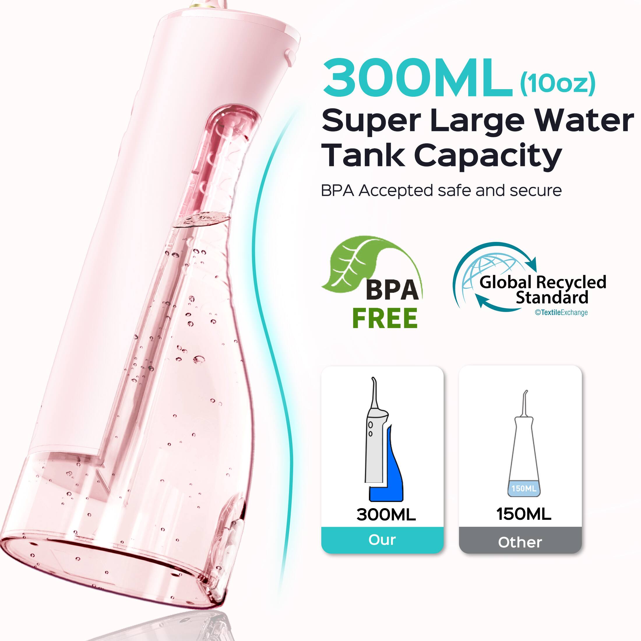 300ML (10oz) Super Large Water Tank Capacity  
BPA Accepted safe and secure  
BPA FREE  
Global Recycled Standard  
TextileExchange  
150ML  
300ML  
150ML  
Our Other