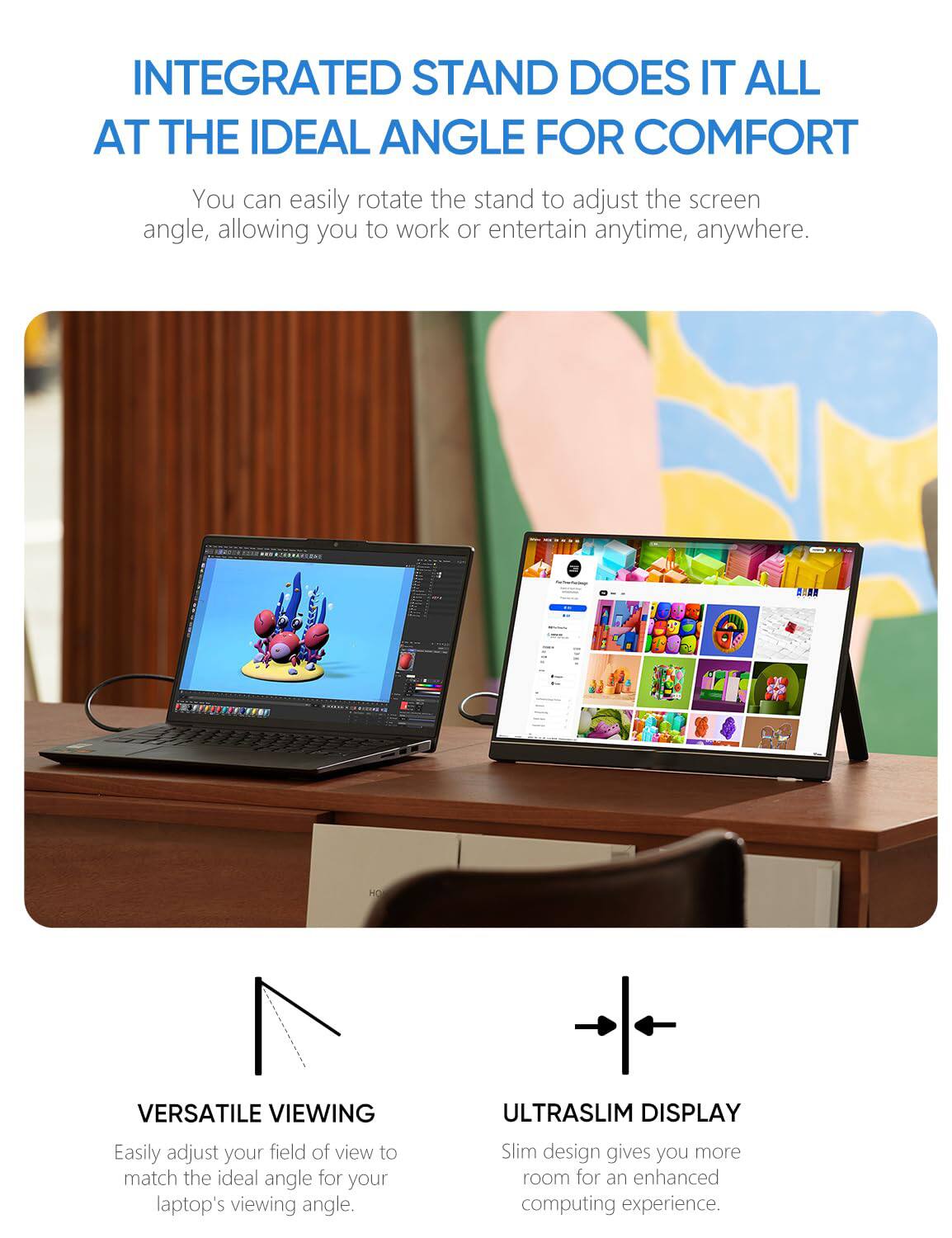 **INTEGRATED STAND DOES IT ALL AT THE IDEAL ANGLE FOR COMFORT**

You can easily rotate the stand to adjust the screen angle, allowing you to work or entertain anytime, anywhere.

**VERSATILE VIEWING**

Easily adjust your field of view to match the ideal angle for your laptop's viewing angle.

**ULTRASLIM DISPLAY**

Slim design gives you more room for an enhanced computing experience.