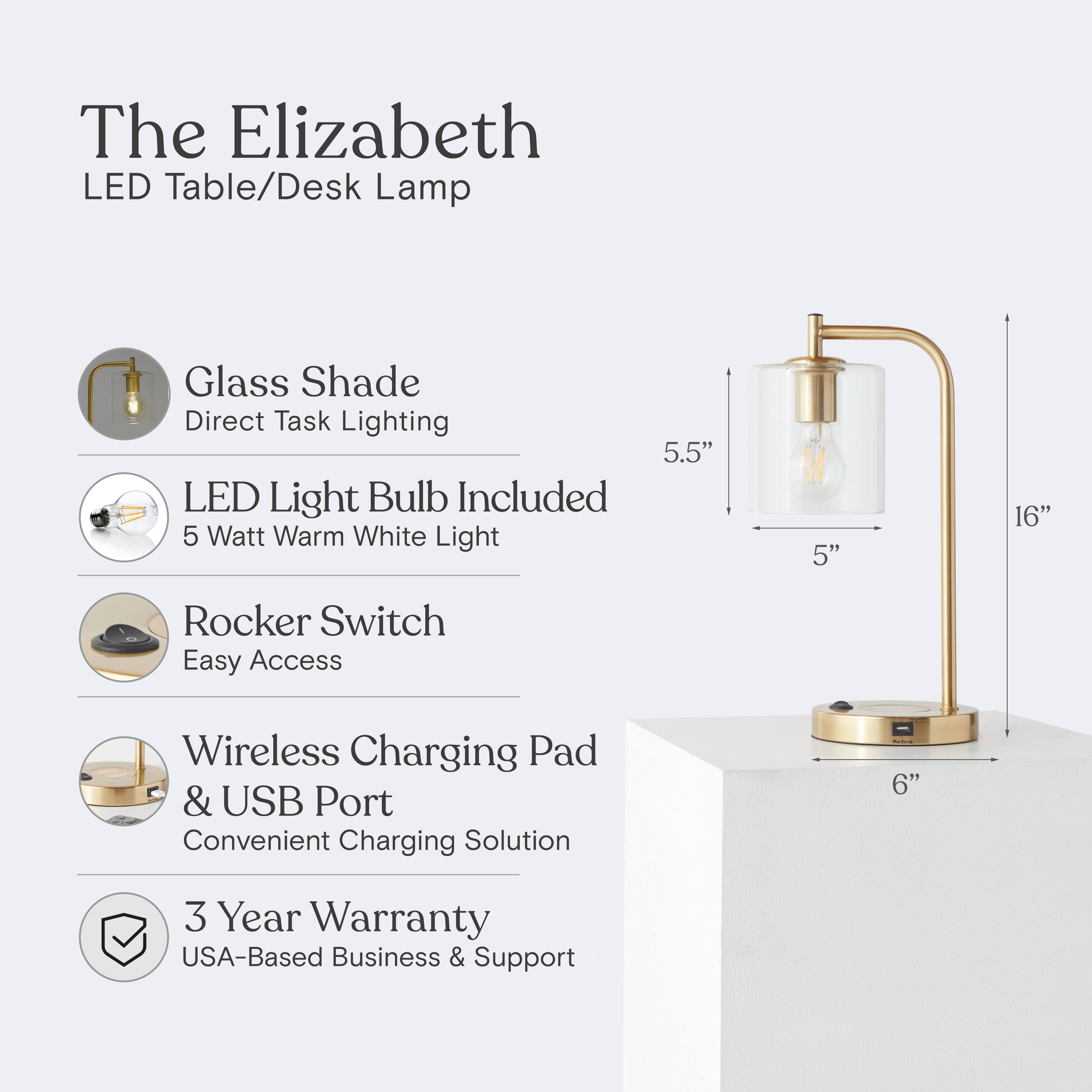 The Elizabeth LED Table/Desk Lamp  
Glass Shade  
Direct Task Lighting  
LED Light Bulb Included  
5 Watt Warm White Light  
Rocker Switch  
Easy Access  
Wireless Charging Pad & USB Port  
Convenient Charging Solution  
3 Year Warranty  
USA-Based Business & Support