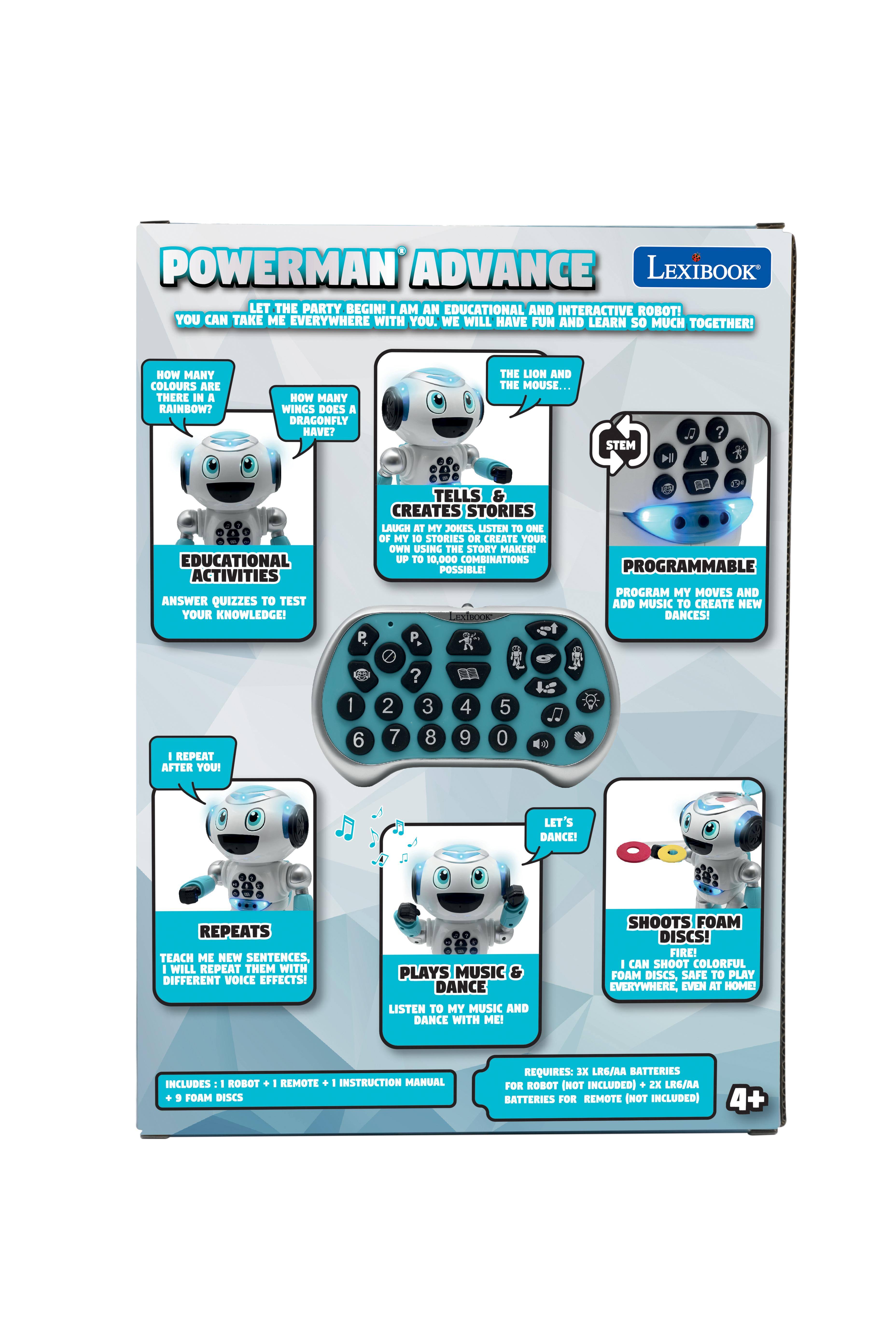 POWERMAN ADVANCE LEXIBOOK  
LET THE PARTY BEGIN!  
I AM AN EDUCATIONAL AND INTERACTIVE ROBOT!  
YOU CAN TAKE ME EVERYWHERE WITH YOU. WE WILL HAVE FUN AND LEARN SO MUCH TOGETHER!  

HOW MANY COLOURS ARE THERE IN A RAINBOW?  
HOW MANY WINGS DOES A DRAGONFLY HAVE?  
THE LION AND THE MOUSE...  

STEM  
EDUCATIONAL ACTIVITIES  
ANSWER QUIZZES TO TEST YOUR KNOWLEDGE!  
TELLS & CREATES STORIES  
LAUGH AT MY JOKES, LISTEN TO ONE OF MY 10 STORIES OR CREATE YOUR OWN USING THE STORY MAKER! UP TO 10,000 COMBINATIONS POSSIBLE!  

PROGRAMMABLE  
PROGRAM MY MOVES AND ADD MUSIC TO CREATE NEW DANCES!  

I REPEAT AFTER YOU!  
REPEATS  
TEACH ME NEW SENTENCES, I WILL REPEAT THEM WITH DIFFERENT VOICE EFFECTS!  

PLAYS MUSIC & DANCE  
LISTEN TO MY MUSIC AND DANCE WITH ME!  

SHOOTS FOAM DISCS!  
I CAN SHOOT COLORFUL FOAM DISCS, SAFE TO PLAY EVERY