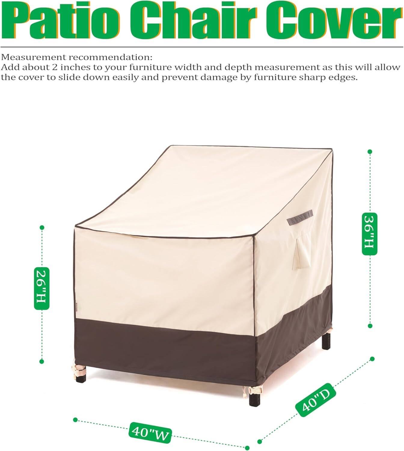 Patio Chair Cover

Measurement recommendation:
Add about 2 inches to your furniture width and depth measurement as this will allow the cover to slide down easily and prevent damage by furniture sharp edges.

26"H 36"H 40"W 40"D