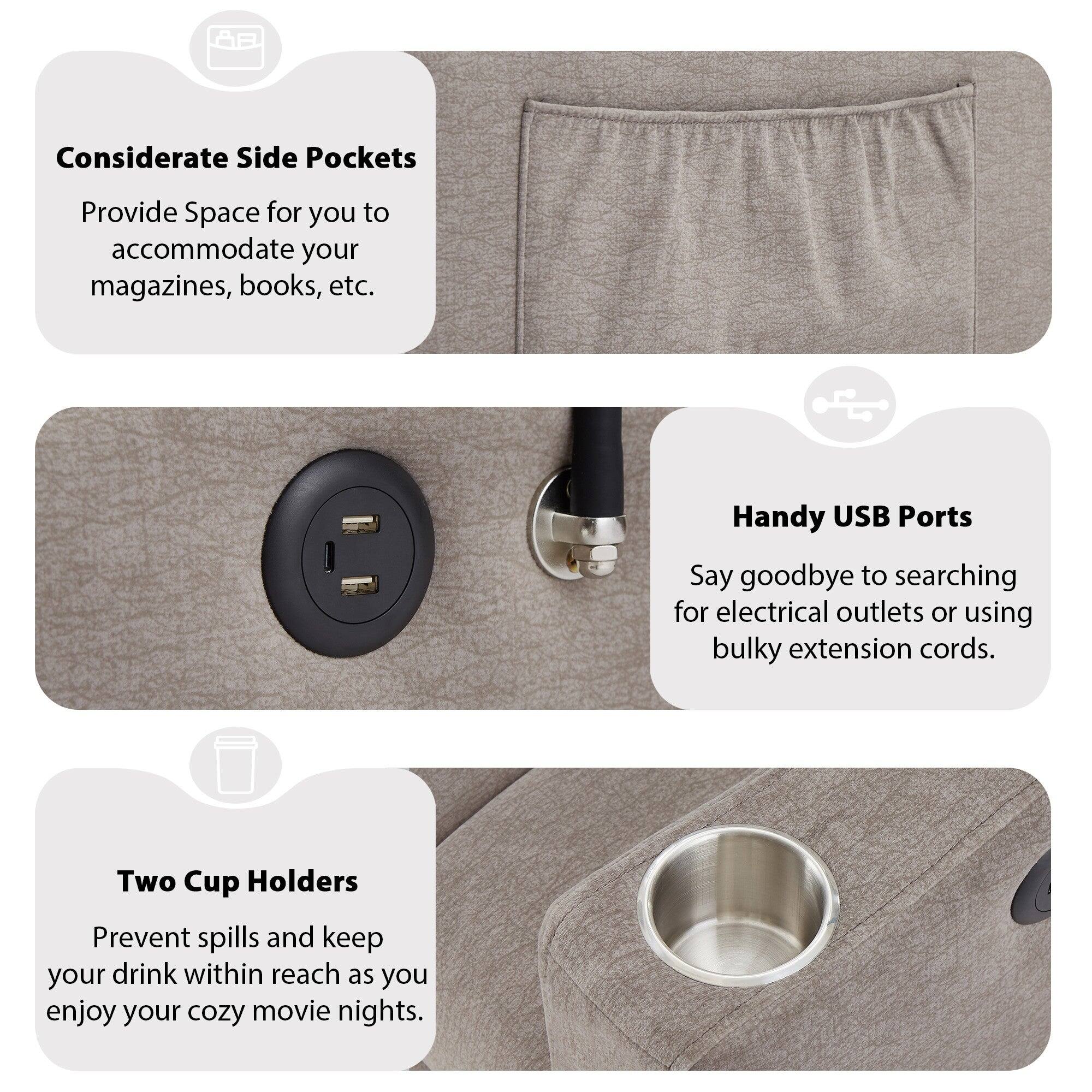 Considerate Side Pockets  
Provide Space for you to accommodate your magazines, books, etc.

Handy USB Ports  
Say goodbye to searching for electrical outlets or using bulky extension cords.

Two Cup Holders  
Prevent spills and keep your drink within reach as you enjoy your cozy movie nights.