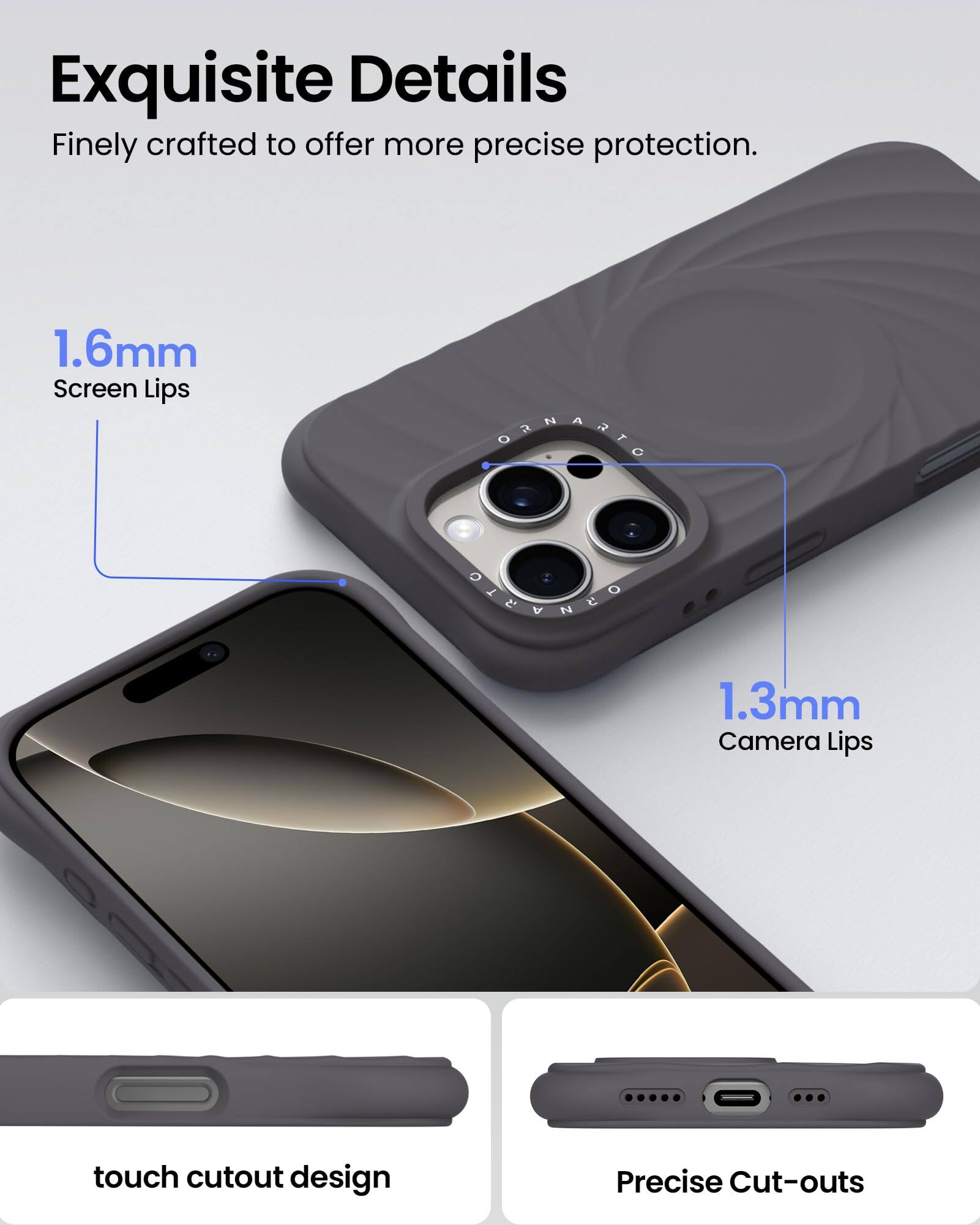 Exquisite Details Finely crafted to offer more precise protection. 1.6mm Screen Lips 1.3mm Camera Lips touch cutout design Precise Cut-outs