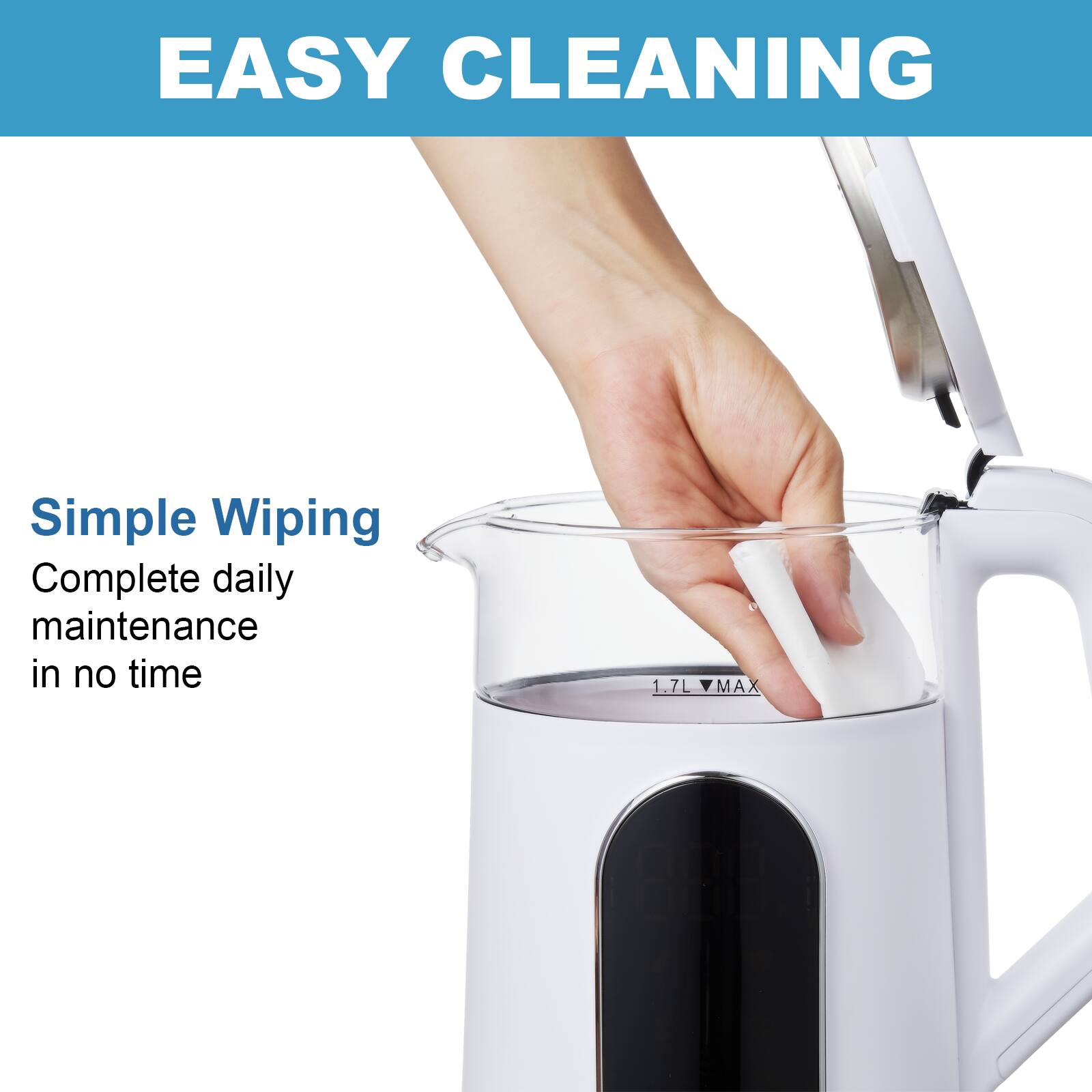 EASY CLEANING
Simple Wiping
Complete daily maintenance in no time
1.7L MAX