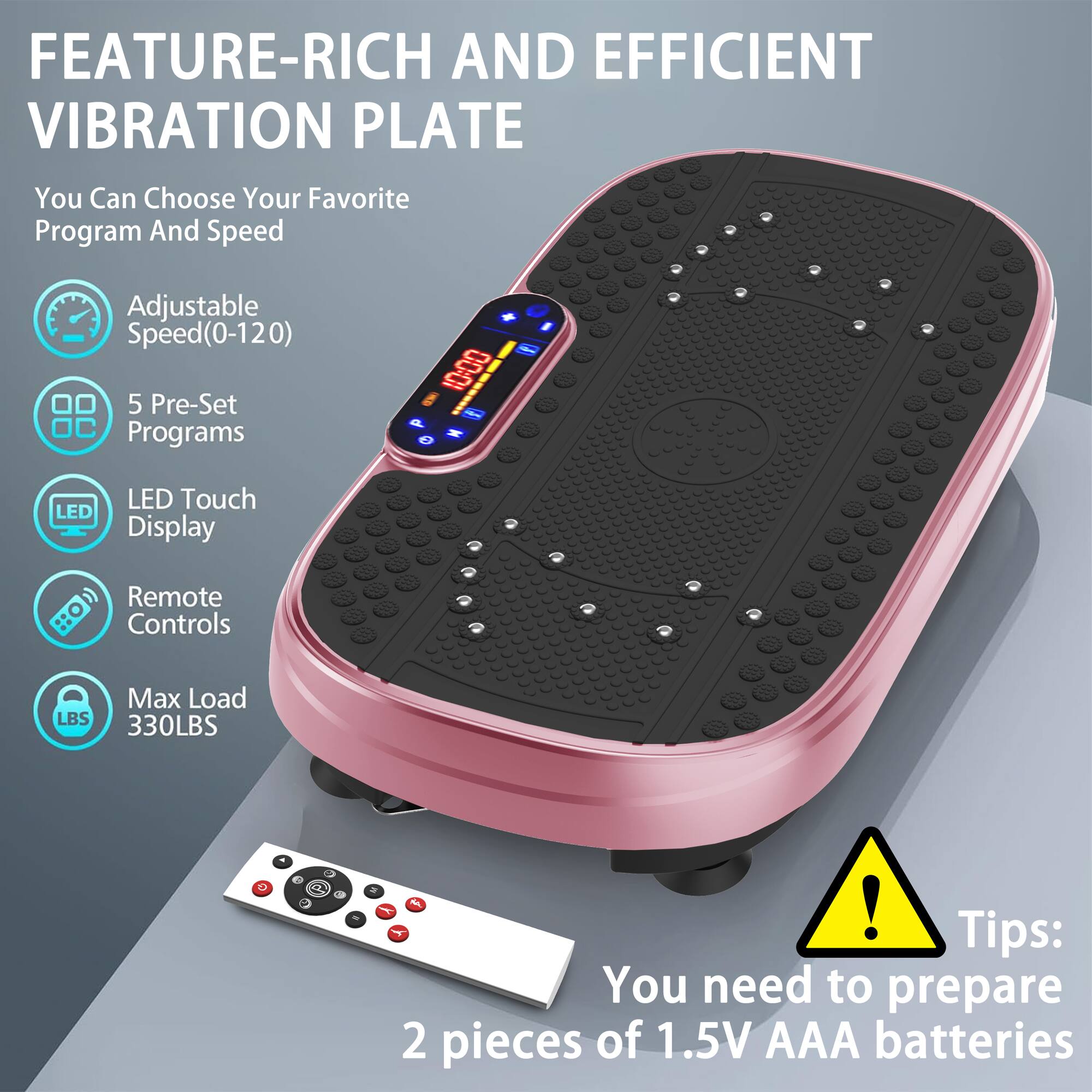 FEATURE-RICH AND EFFICIENT VIBRATION PLATE

You Can Choose Your Favorite Program And Speed

Adjustable Speed(0-120)
5 Pre-Set Programs
LED Touch Display
Remote Controls
Max Load 330LBS

Tips: You need to prepare 2 pieces of 1.5V AAA batteries