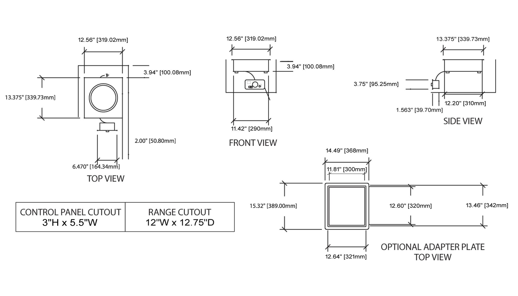 12.56" [319.02mm]  
12.56" [319.02mm]  
13.375" [339.73mm]  
3.94" [100.08mm]  
3.94" [100.08mm]  
3.75" [95.25mm]  
13.375" [339.73mm]  
11.42" [290mm]  
12.20" [310mm]  
1.563" [39.70mm]  
SIDE VIEW  
2.00" [50.80mm]  
FRONT VIEW  
14.49" [368mm]  
6.470" [164.34mm]  
TOP VIEW  
11.81" [300mm]  
CONTROL PANEL CUTOUT 3"H x 5.5"W  
RANGE CUTOUT 12"W x 12.75"D  
15.32" [3