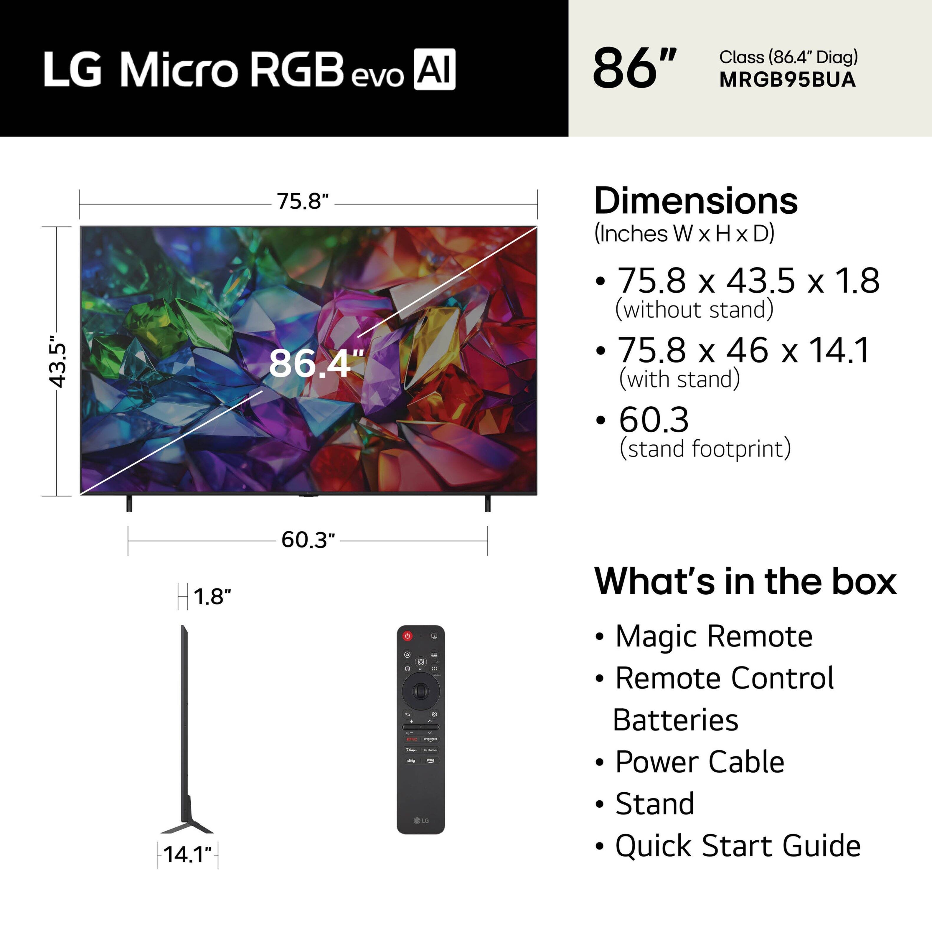 LG Micro RGB evo AI Class (86.4" Diag)  
Model: MRGB95BUA  

Dimensions (Inches W x H x D):  
- 75.8 x 43.5 x 1.8 (without stand)  
- 75.8 x 46 x 14.1 (with stand)  
- Stand footprint: 60.3"  

What's in the box:  
- Magic Remote  
- Remote Control  
- Batteries  
- Power Cable  
- Stand  
- Quick Start Guide