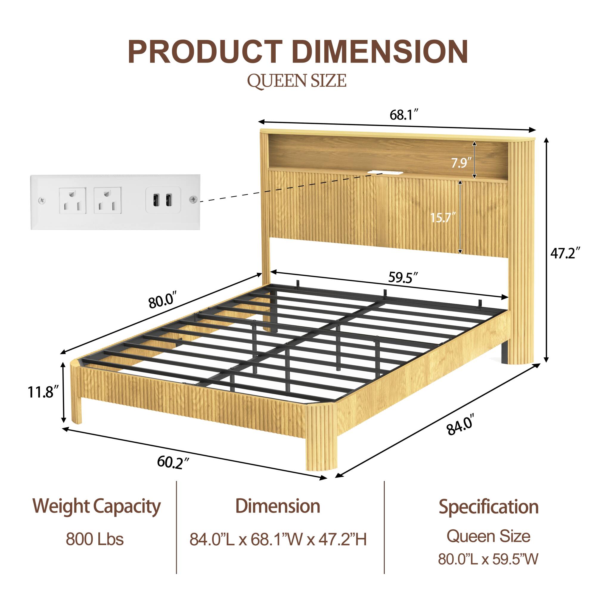 **PRODUCT DIMENSION**  
**QUEEN SIZE**

- **Weight Capacity:** 800 Lbs
- **Dimension:** 84.0"L x 68.1"W x 47.2"H
- **Specification:** Queen Size 80.0"L x 59.5"W

**Dimensions:**
- Length: 84.0"
- Width: 68.1"
- Height: 47.2"
- Depth: 11.8"
- Mattress Area: 80.0"L x 59.5"W
- Headboard Height: 47.2"
- Headboard Depth: 7.9"
- Shelf Depth: 15.7"