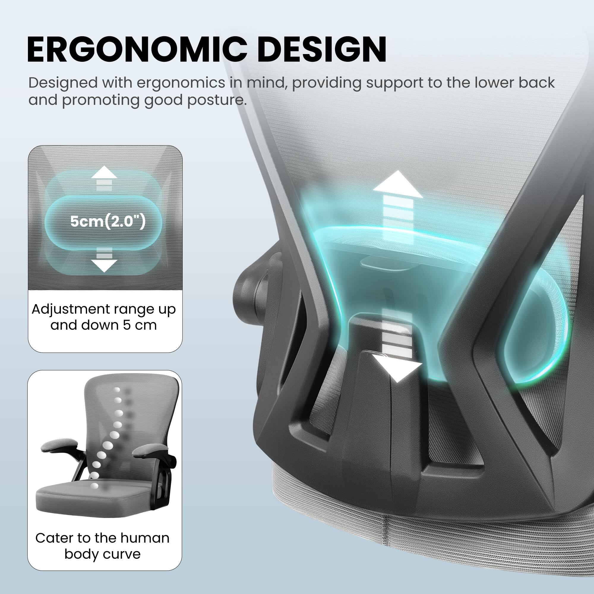 ERGONOMIC DESIGN

Designed with ergonomics in mind, providing support to the lower back and promoting good posture.

5cm (2.0") Adjustment range up and down 5 cm

Cater to the human body curve