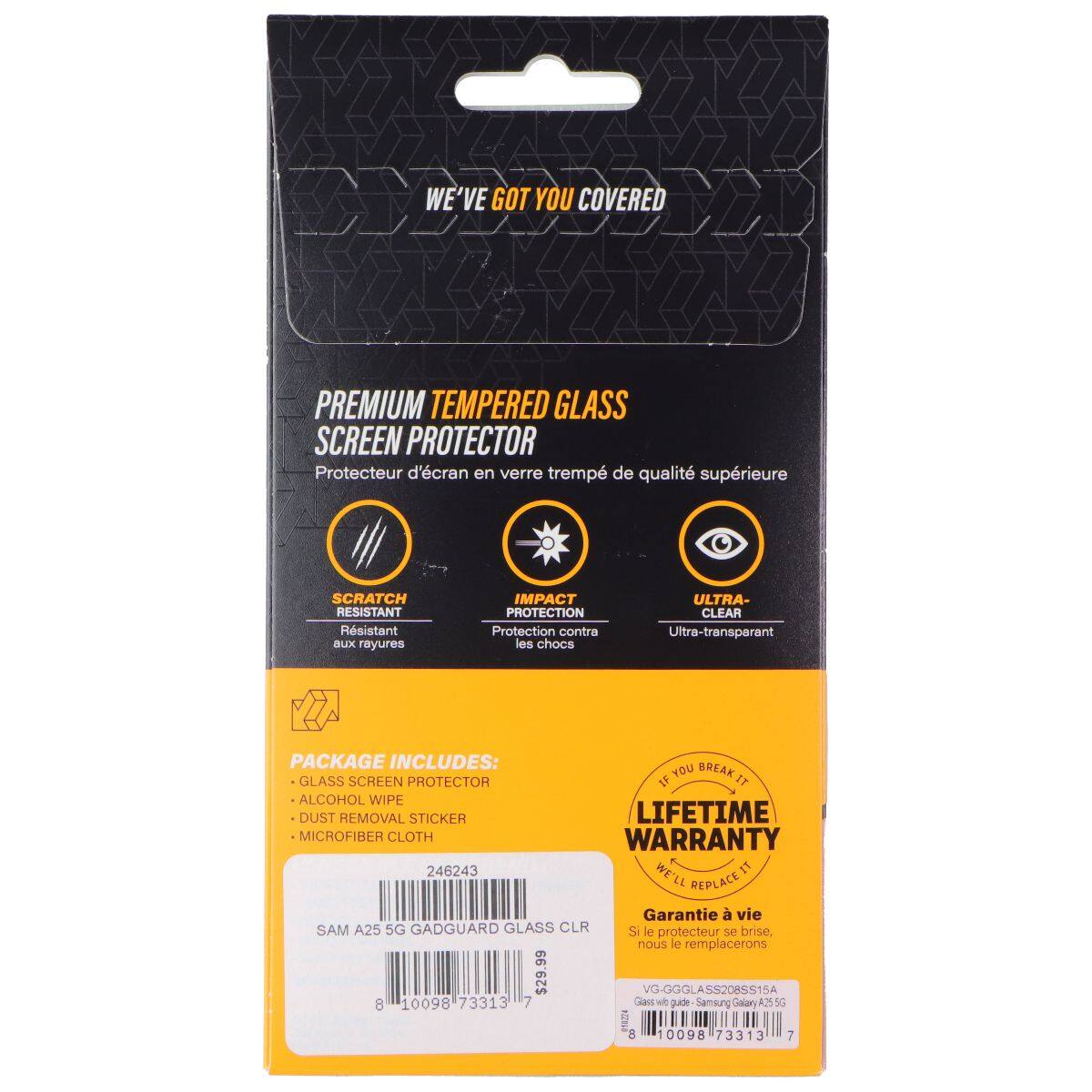 WE'VE GOT YOU COVERED PREMIUM TEMPERED GLASS SCREEN PROTECTOR  
Protecteur d'écran en verre trempé de qualité supérieure  
SCRATCH RESISTANT  
Résistant aux rayures  
IMPACT PROTECTION  
Protection contre les chocs  
ULTRA-CLEAR  
Ultra-transparent  

PACKAGE INCLUDES:  
- GLASS SCREEN PROTECTOR  
- ALCOHOL WIPE  
- DUST REMOVAL STICKER  
- MICROFIBER CLOTH  

LIFETIME WARRANTY  
WE'LL REPLACE IT  
Garantie à vie  
Si le protecteur se brise, nous le remplacerons  

SAM A25 5G GADGUARD GLASS CLR  
VG-GGGLASS208SS15A  
8 10098 73313 7