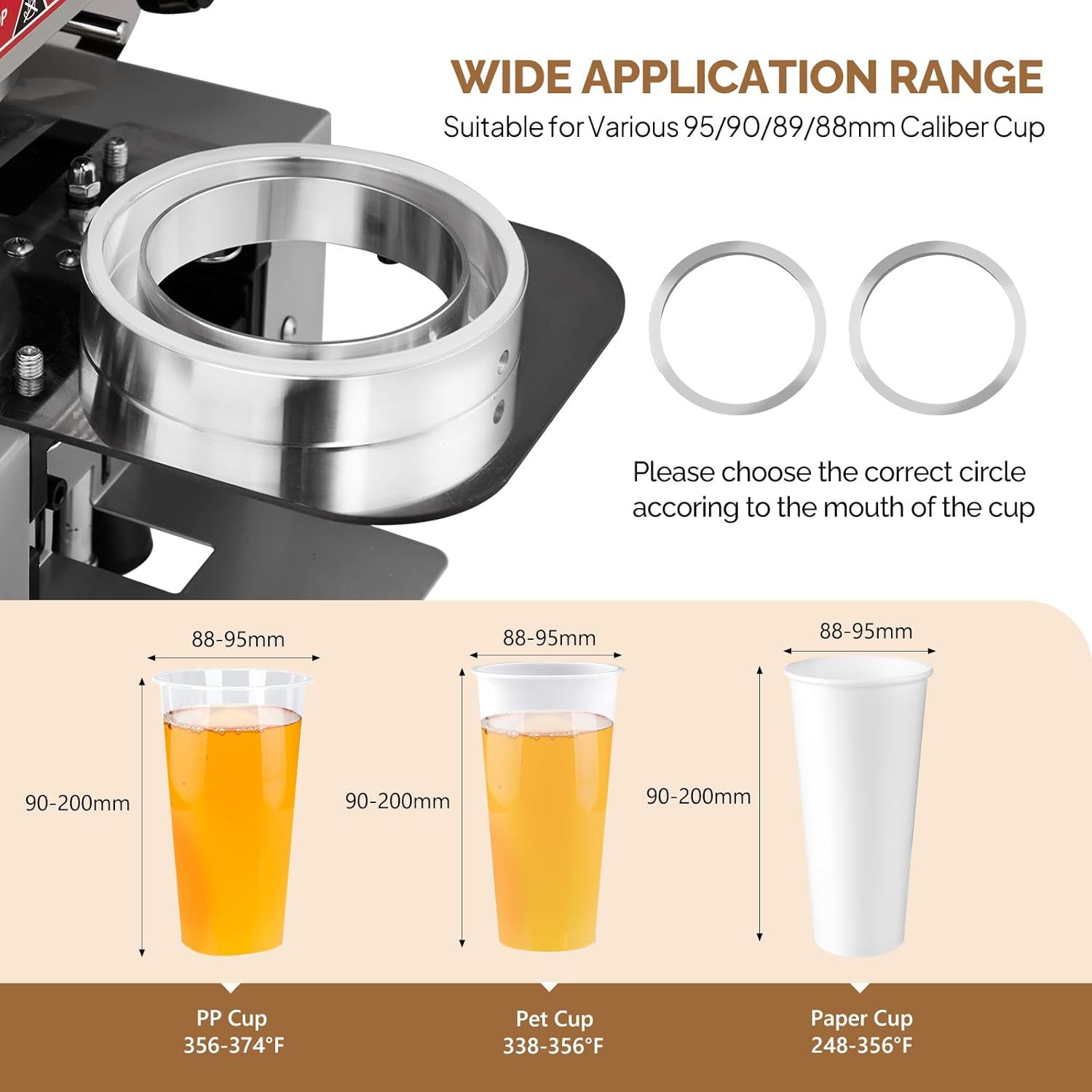 WIDE APPLICATION RANGE  
Suitable for Various 95/90/89/88mm Caliber Cup  

Please choose the correct circle according to the mouth of the cup  

88-95mm  
88-95mm  
88-95mm  
90-200mm  
90-200mm  
90-200mm  

PP Cup 356-374°F  
Pet Cup 338-356°F  
Paper Cup 248-356°F