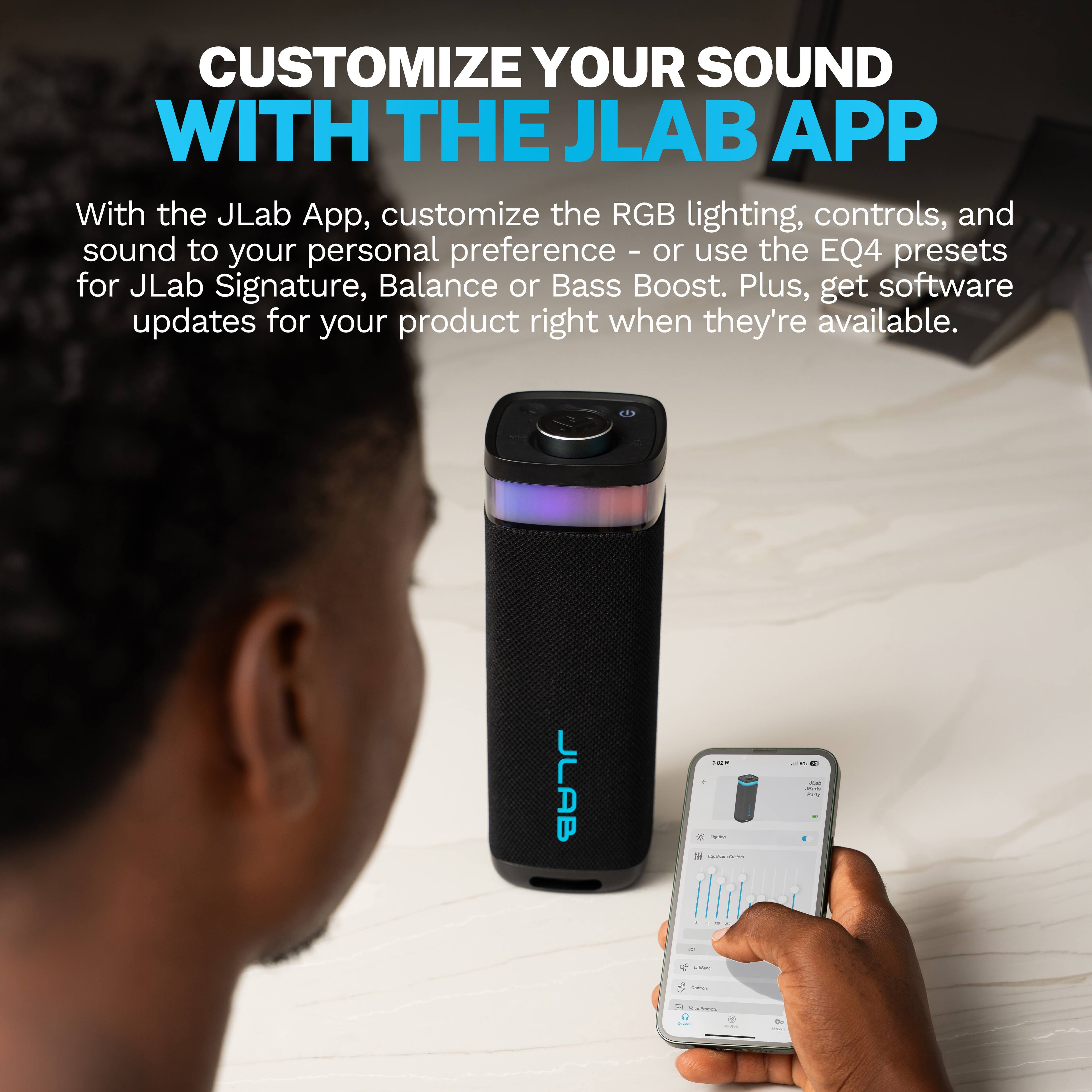 CUSTOMIZE YOUR SOUND WITH THE JLAB APP

With the JLab App, customize the RGB lighting, controls, and sound to your personal preference - or use the EQ4 presets for JLab Signature, Balance or Bass Boost. Plus, get software updates for your product right when they're available.