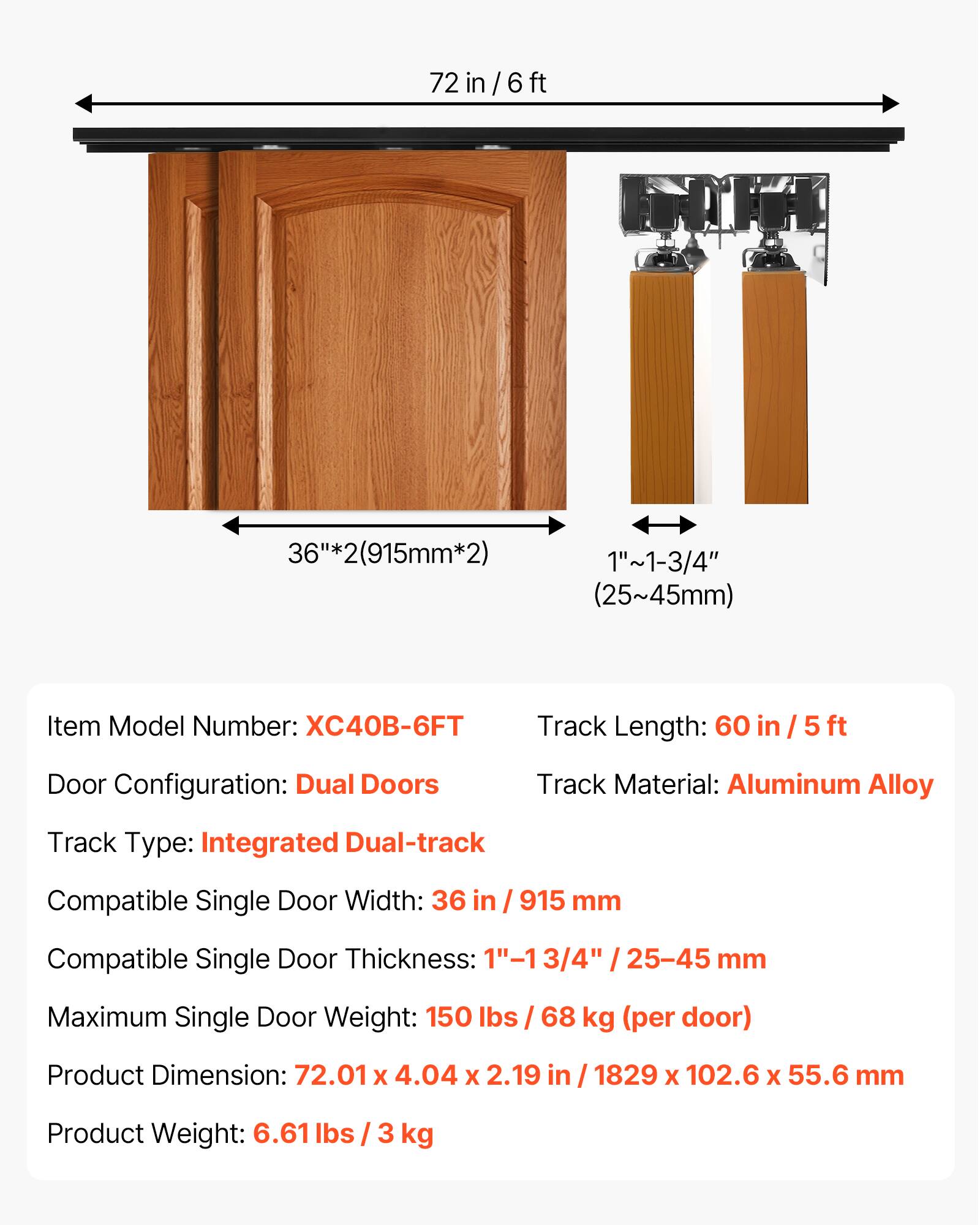 72 in/6ft in / 6 ft 36"*2(915mm*2) 36 1"~1-3/4" (25~45mm)  
Item Model Number: XC40B-6FT  
Track Length: 60 in / 5 ft  
Door Configuration: Dual Doors  
Track Material: Aluminum Alloy  
Track Type: Integrated Dual-track  
Compatible Single Door Width: 36 in / 915 mm  
Compatible Single Door Thickness: 3/4" / 25-45 mm  
Maximum Single Door Weight: 150 lbs / 68 kg (per door)  
Product Dimension: 72.01 X 4.04 X 2.19 in / 1829 x 102.6 X 55.6 mm  
Product Weight: 6.61 lbs / 3 kg
