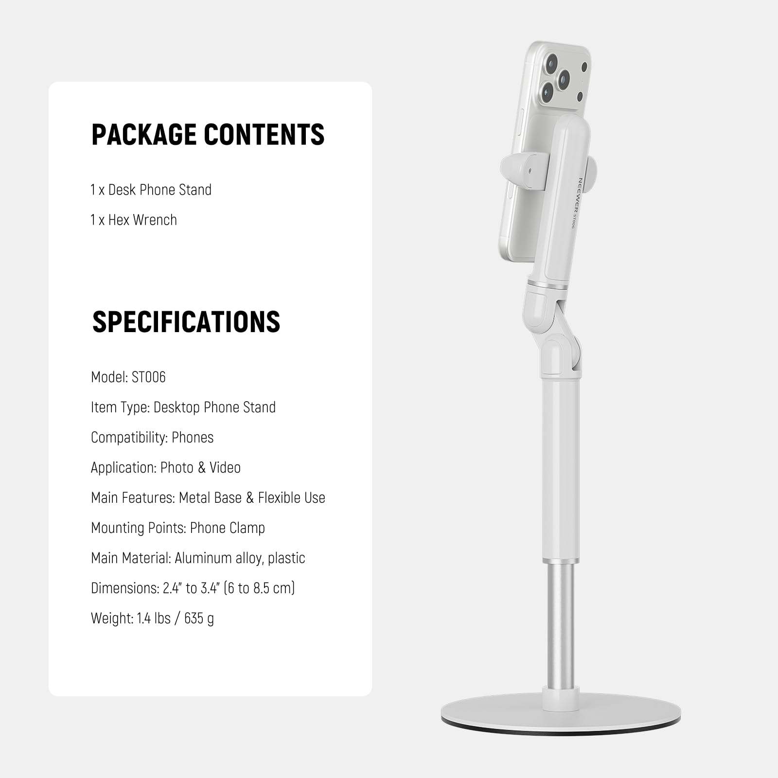 PACKAGE CONTENTS  
1 x Desk Phone Stand  
1 x Hex Wrench  

SPECIFICATIONS  
Model: ST006  
Item Type: Desktop Phone Stand  
Compatibility: Phones  
Application: Photo & Video  
Main Features: Metal Base & Flexible Use  
Mounting Points: Phone Clamp  
Main Material: Aluminum alloy, plastic  
Dimensions: 2.4" to 3.4" (6 to 8.5 cm)  
Weight: 1.4 lbs / 635 g